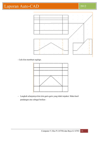 Computer 5 | Eko P (14750) dan Bayu G 14783 31 
Laporan Auto-CAD 2012 
- Lalu kita membuat segitiga . 
- Langkah selanjutnya kita trim garis-garis yang tidak terpakai. Maka hasil 
pandangan atas sebagai berikut : 
 