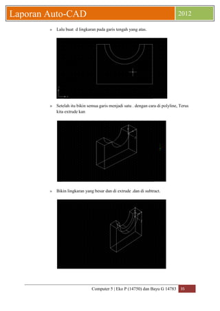 Computer 5 | Eko P (14750) dan Bayu G 14783 35 
Laporan Auto-CAD 2012 
» Lalu buat d lingkaran pada garis tengah yang atas. 
» Setelah itu bikin semua garis menjadi satu . dengan cara di polyline, Terus 
kita extrude kan 
» Bikin lingkaran yang besar dan di extrude .dan di subtract. 
 