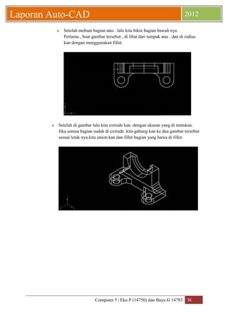 Computer 5 | Eko P (14750) dan Bayu G 14783 36 
Laporan Auto-CAD 2012 
» Setelah mebuat bagian atas . lalu kita bikin bagian bawah nya 
Pertama , buat gambar tersebut , di lihat dari tampak atas . dan di radius 
kan dengan menggunakan fillet. 
» Setelah di gambar lalu kita extrude kan .dengan ukuran yang di tentukan. 
Jika semua bagian sudah di extrude .kita gabung kan ke dua gambar tersebut 
sesuai letak nya.kita union kan dan fillet bagian yang harus di fillet. 
 