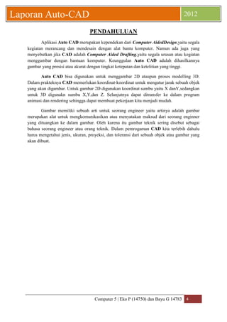 Computer 5 | Eko P (14750) dan Bayu G 14783 4 
Laporan Auto-CAD 2012 
PENDAHULUAN 
Aplikasi Auto CAD merupakan kependekan dari Computer AidedDesign,yaitu segala kegiatan merancang dan mendesain dengan alat bantu komputer. Namun ada juga yang menyebutkan jika CAD adalah Computer Aided Drafting,yaitu segala urusan atau kegiatan menggambar dengan bantuan komputer. Keunggulan Auto CAD adalah dihasilkannya gambar yang presisi atau akurat dengan tingkat ketepatan dan ketelitian yang tinggi. 
Auto CAD bisa digunakan untuk menggambar 2D ataupun proses modelling 3D. Dalam prakteknya CAD memerlukan koordinat-koordinat untuk mengatur jarak sebuah objek yang akan digambar. Untuk gambar 2D digunakan koordinat sumbu yaitu X danY,sedangkan untuk 3D digunakn sumbu X,Y,dan Z. Selanjutnya dapat ditransfer ke dalam program animasi dan rendering sehingga dapat membuat pekerjaan kita menjadi mudah. 
Gambar memiliki sebuah arti untuk seorang engineer yaitu artinya adalah gambar merupakan alat untuk mengkomunikasikan atau menyatakan maksud dari seorang enginner yang dituangkan ke dalam gambar. Oleh karena itu gambar teknik sering disebut sebagai bahasa seorang engineer atau orang teknik. Dalam pemrogaman CAD kita terlebih dahulu harus mengetahui jenis, ukuran, proyeksi, dan toleransi dari sebuah objek atau gambar yang akan dibuat. 
 