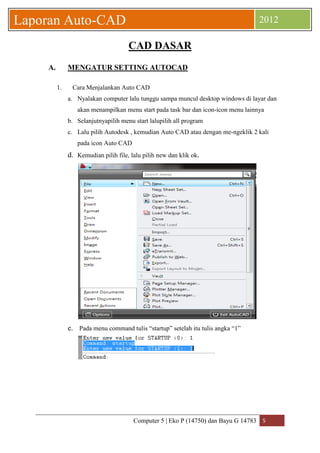 Computer 5 | Eko P (14750) dan Bayu G 14783 5 
Laporan Auto-CAD 2012 
CAD DASAR 
A. MENGATUR SETTING AUTOCAD 
1. Cara Menjalankan Auto CAD 
a. Nyalakan computer lalu tunggu sampa muncul desktop windows di layar dan akan menampilkan menu start pada task bar dan icon-icon menu lainnya 
b. Selanjutnyapilih menu start lalupilih all program 
c. Lalu pilih Autodesk , kemudian Auto CAD atau dengan me-ngeklik 2 kali pada icon Auto CAD 
d. Kemudian pilih file, lalu pilih new dan klik ok. 
e. Pada menu command tulis “startup” setelah itu tulis angka “1” 
 