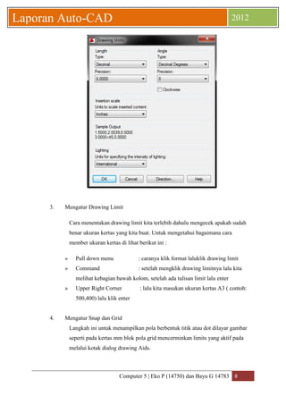 Computer 5 | Eko P (14750) dan Bayu G 14783 8 
Laporan Auto-CAD 2012 
3. Mengatur Drawing Limit 
Cara menentukan drawing limit kita terlebih dahulu mengecek apakah sudah benar ukuran kertas yang kita buat. Untuk mengetahui bagaimana cara member ukuran kertas di lihat berikut ini : 
» Pull down menu : caranya klik format laluklik drawing limit 
» Command : setelah mengklik drawing limitnya lalu kita melihat kebagian bawah kolom, setelah ada tulisan limit lalu enter 
» Upper Right Corner : lalu kita masukan ukuran kertas A3 ( contoh: 500,400) lalu klik enter 
4. Mengatur Snap dan Grid 
Langkah ini untuk menampilkan pola berbentuk titik atau dot dilayar gambar seperti pada kertas mm blok pola grid mencerminkan limits yang aktif pada melalui kotak dialog drawing Aids. 
 
