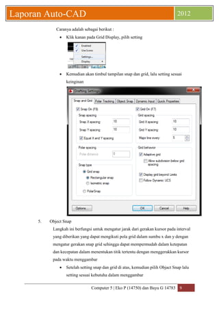 Computer 5 | Eko P (14750) dan Bayu G 14783 9 
Laporan Auto-CAD 2012 
Caranya adalah sebagai berikut : 
 Klik kanan pada Grid Display, pilih setting 
 Kemudian akan timbul tampilan snap dan grid, lalu setting sesuai keinginan 
5. Object Snap 
Langkah ini berfungsi untuk mengatur jarak dari gerakan kursor pada interval yang diberikan yang dapat mengikuti pola grid dalam sumbu x dan y dengan mengatur gerakan snap grid sehingga dapat mempermudah dalam ketepatan dan kecepatan dalam menentukan titik tertentu dengan menggerakkan kursor pada waktu menggambar 
 Setelah setting snap dan grid di atas, kemudian pilih Objact Snap lalu setting sesuai kebutuha dalam menggambar  