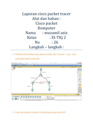 Laporan cisco packet tracer
Alat dan bahan :
Cisco packet
Komputer
Nama
: muzamil aziz
Kelas
: XI-TKj 2
No
: 26
Langkah – langkah :
1. Pertama buat desainnya dahulu terdiri dari 3 router , 3 pc , dan
memakai kabel serial dte

1. Lalu atur pada ip router 0 contohnya yang serial 3/0

 