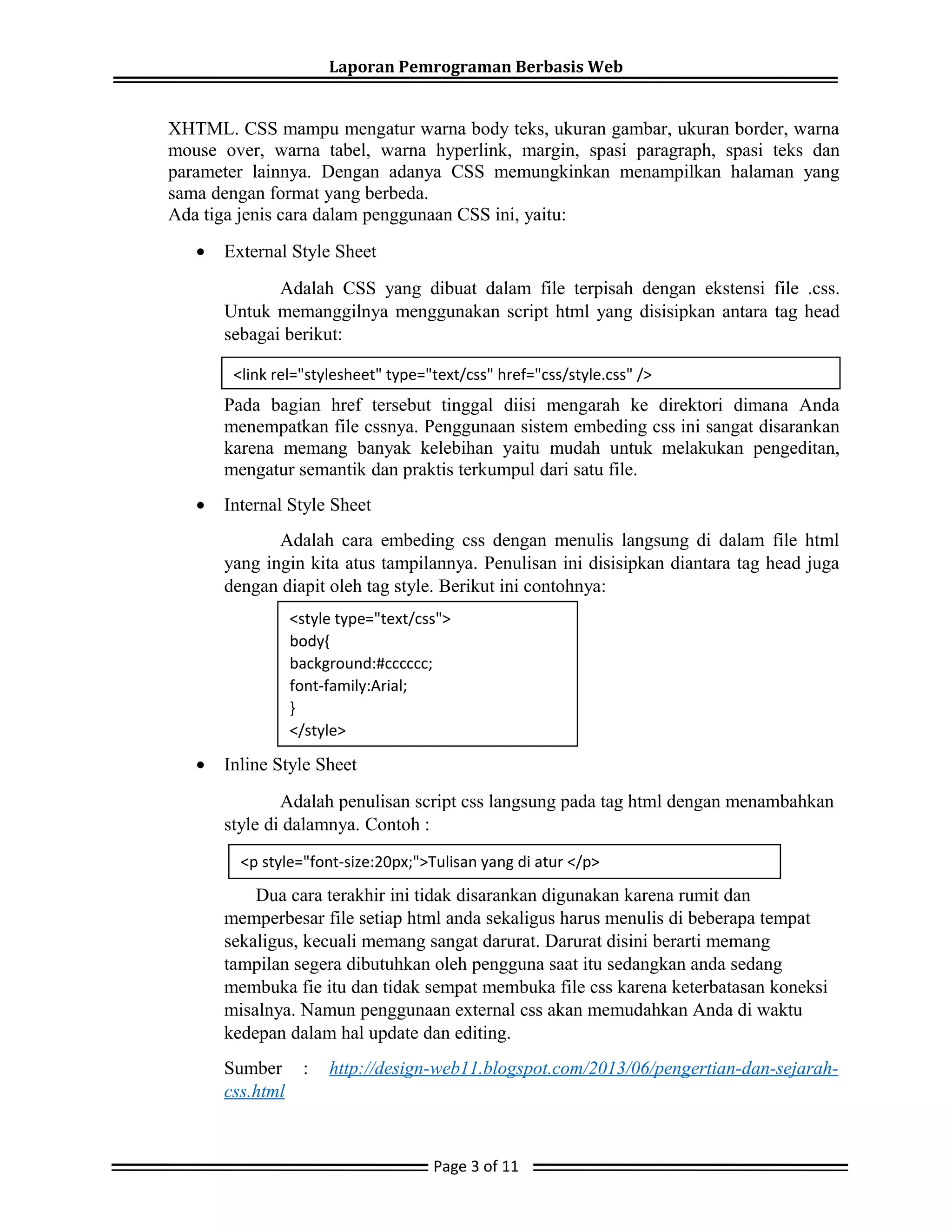 Laporan Pemrograman Berbasis Web
XHTML. CSS mampu mengatur warna body teks, ukuran gambar, ukuran border, warna
mouse over, warna tabel, warna hyperlink, margin, spasi paragraph, spasi teks dan
parameter lainnya. Dengan adanya CSS memungkinkan menampilkan halaman yang
sama dengan format yang berbeda.
Ada tiga jenis cara dalam penggunaan CSS ini, yaitu:
• External Style Sheet
Adalah CSS yang dibuat dalam file terpisah dengan ekstensi file .css.
Untuk memanggilnya menggunakan script html yang disisipkan antara tag head
sebagai berikut:
Pada bagian href tersebut tinggal diisi mengarah ke direktori dimana Anda
menempatkan file cssnya. Penggunaan sistem embeding css ini sangat disarankan
karena memang banyak kelebihan yaitu mudah untuk melakukan pengeditan,
mengatur semantik dan praktis terkumpul dari satu file.
• Internal Style Sheet
Adalah cara embeding css dengan menulis langsung di dalam file html
yang ingin kita atus tampilannya. Penulisan ini disisipkan diantara tag head juga
dengan diapit oleh tag style. Berikut ini contohnya:
• Inline Style Sheet
Adalah penulisan script css langsung pada tag html dengan menambahkan
style di dalamnya. Contoh :
Dua cara terakhir ini tidak disarankan digunakan karena rumit dan
memperbesar file setiap html anda sekaligus harus menulis di beberapa tempat
sekaligus, kecuali memang sangat darurat. Darurat disini berarti memang
tampilan segera dibutuhkan oleh pengguna saat itu sedangkan anda sedang
membuka fie itu dan tidak sempat membuka file css karena keterbatasan koneksi
misalnya. Namun penggunaan external css akan memudahkan Anda di waktu
kedepan dalam hal update dan editing.
Sumber : http://design-web11.blogspot.com/2013/06/pengertian-dan-sejarah-
css.html
Page 3 of 11
<link rel="stylesheet" type="text/css" href="css/style.css" />
<style type="text/css">
body{
background:#cccccc;
font-family:Arial;
}
</style>
<p style="font-size:20px;">Tulisan yang di atur </p>
 