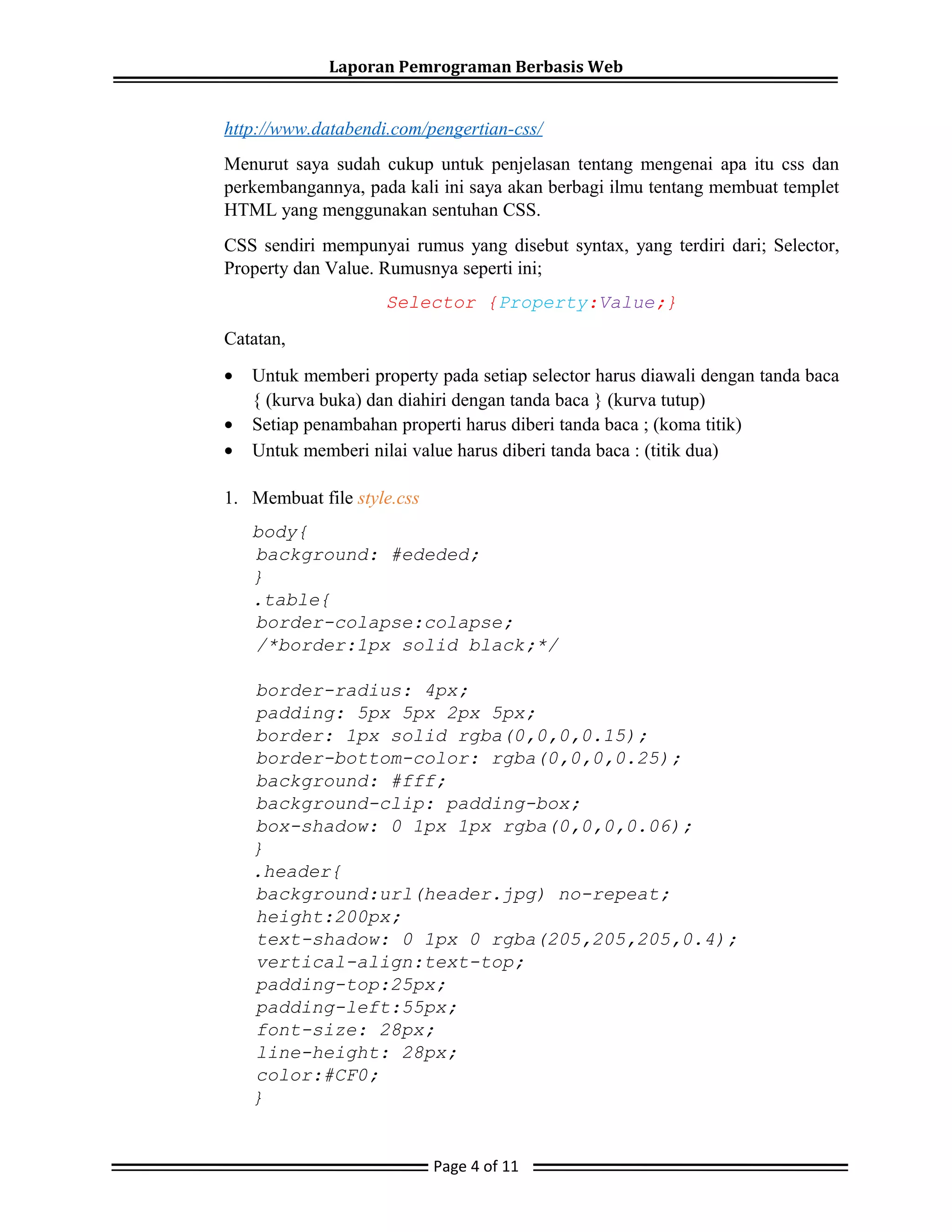 Laporan Pemrograman Berbasis Web
http://www.databendi.com/pengertian-css/
Menurut saya sudah cukup untuk penjelasan tentang mengenai apa itu css dan
perkembangannya, pada kali ini saya akan berbagi ilmu tentang membuat templet
HTML yang menggunakan sentuhan CSS.
CSS sendiri mempunyai rumus yang disebut syntax, yang terdiri dari; Selector,
Property dan Value. Rumusnya seperti ini;
Selector {Property:Value;}
Catatan,
• Untuk memberi property pada setiap selector harus diawali dengan tanda baca
{ (kurva buka) dan diahiri dengan tanda baca } (kurva tutup)
• Setiap penambahan properti harus diberi tanda baca ; (koma titik)
• Untuk memberi nilai value harus diberi tanda baca : (titik dua)
1. Membuat file style.css
body{
background: #ededed;
}
.table{
border-colapse:colapse;
/*border:1px solid black;*/
border-radius: 4px;
padding: 5px 5px 2px 5px;
border: 1px solid rgba(0,0,0,0.15);
border-bottom-color: rgba(0,0,0,0.25);
background: #fff;
background-clip: padding-box;
box-shadow: 0 1px 1px rgba(0,0,0,0.06);
}
.header{
background:url(header.jpg) no-repeat;
height:200px;
text-shadow: 0 1px 0 rgba(205,205,205,0.4);
vertical-align:text-top;
padding-top:25px;
padding-left:55px;
font-size: 28px;
line-height: 28px;
color:#CF0;
}
Page 4 of 11
 