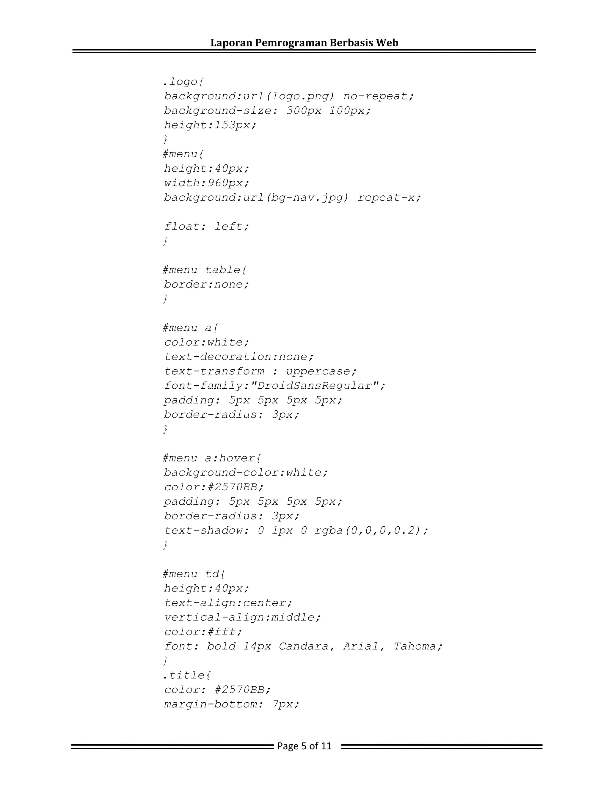Laporan Pemrograman Berbasis Web
.logo{
background:url(logo.png) no-repeat;
background-size: 300px 100px;
height:153px;
}
#menu{
height:40px;
width:960px;
background:url(bg-nav.jpg) repeat-x;
float: left;
}
#menu table{
border:none;
}
#menu a{
color:white;
text-decoration:none;
text-transform : uppercase;
font-family:"DroidSansRegular";
padding: 5px 5px 5px 5px;
border-radius: 3px;
}
#menu a:hover{
background-color:white;
color:#2570BB;
padding: 5px 5px 5px 5px;
border-radius: 3px;
text-shadow: 0 1px 0 rgba(0,0,0,0.2);
}
#menu td{
height:40px;
text-align:center;
vertical-align:middle;
color:#fff;
font: bold 14px Candara, Arial, Tahoma;
}
.title{
color: #2570BB;
margin-bottom: 7px;
Page 5 of 11
 