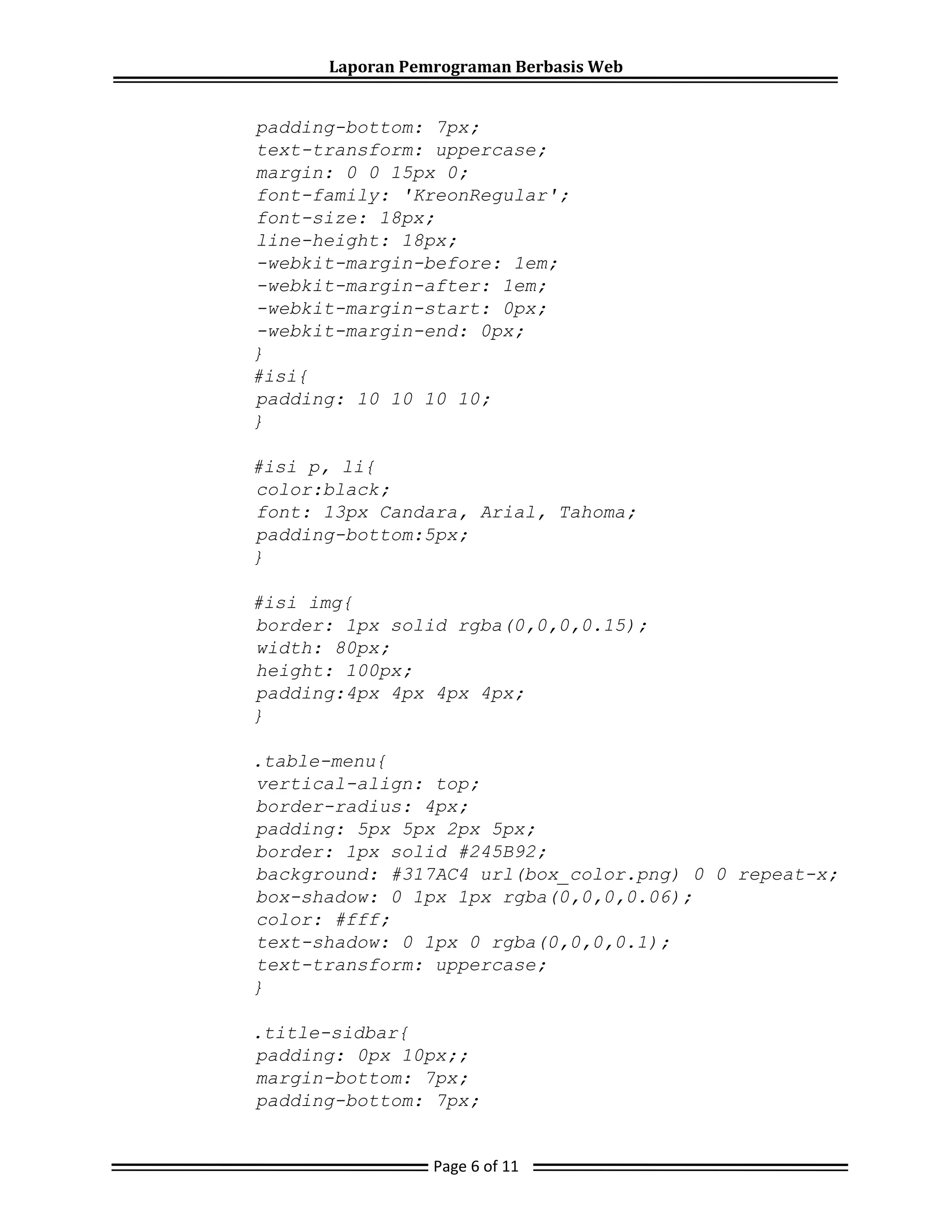 Laporan Pemrograman Berbasis Web
padding-bottom: 7px;
text-transform: uppercase;
margin: 0 0 15px 0;
font-family: 'KreonRegular';
font-size: 18px;
line-height: 18px;
-webkit-margin-before: 1em;
-webkit-margin-after: 1em;
-webkit-margin-start: 0px;
-webkit-margin-end: 0px;
}
#isi{
padding: 10 10 10 10;
}
#isi p, li{
color:black;
font: 13px Candara, Arial, Tahoma;
padding-bottom:5px;
}
#isi img{
border: 1px solid rgba(0,0,0,0.15);
width: 80px;
height: 100px;
padding:4px 4px 4px 4px;
}
.table-menu{
vertical-align: top;
border-radius: 4px;
padding: 5px 5px 2px 5px;
border: 1px solid #245B92;
background: #317AC4 url(box_color.png) 0 0 repeat-x;
box-shadow: 0 1px 1px rgba(0,0,0,0.06);
color: #fff;
text-shadow: 0 1px 0 rgba(0,0,0,0.1);
text-transform: uppercase;
}
.title-sidbar{
padding: 0px 10px;;
margin-bottom: 7px;
padding-bottom: 7px;
Page 6 of 11
 