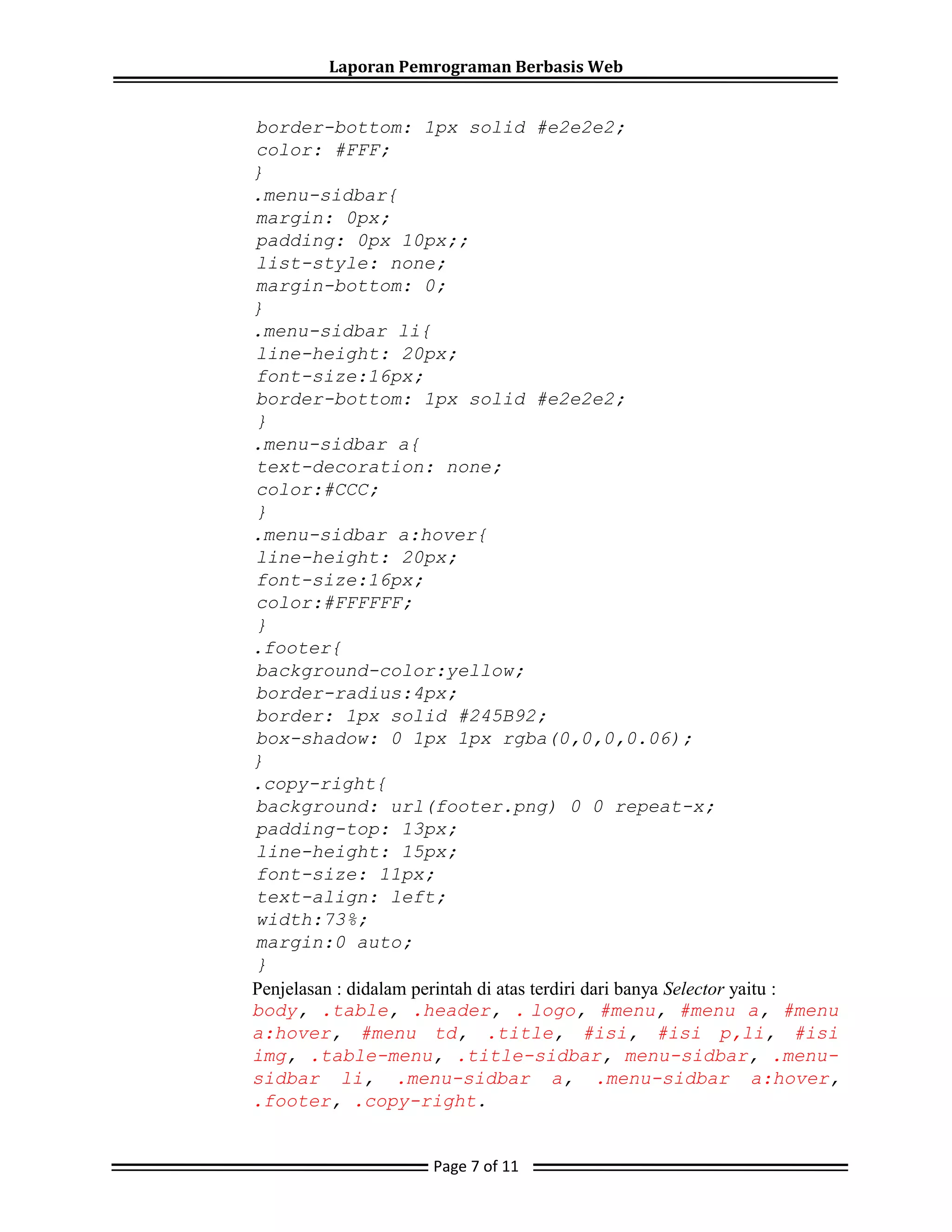 Laporan Pemrograman Berbasis Web
border-bottom: 1px solid #e2e2e2;
color: #FFF;
}
.menu-sidbar{
margin: 0px;
padding: 0px 10px;;
list-style: none;
margin-bottom: 0;
}
.menu-sidbar li{
line-height: 20px;
font-size:16px;
border-bottom: 1px solid #e2e2e2;
}
.menu-sidbar a{
text-decoration: none;
color:#CCC;
}
.menu-sidbar a:hover{
line-height: 20px;
font-size:16px;
color:#FFFFFF;
}
.footer{
background-color:yellow;
border-radius:4px;
border: 1px solid #245B92;
box-shadow: 0 1px 1px rgba(0,0,0,0.06);
}
.copy-right{
background: url(footer.png) 0 0 repeat-x;
padding-top: 13px;
line-height: 15px;
font-size: 11px;
text-align: left;
width:73%;
margin:0 auto;
}
Penjelasan : didalam perintah di atas terdiri dari banya Selector yaitu :
body, .table, .header, . logo, #menu, #menu a, #menu
a:hover, #menu td, .title, #isi, #isi p,li, #isi
img, .table-menu, .title-sidbar, menu-sidbar, .menu-
sidbar li, .menu-sidbar a, .menu-sidbar a:hover,
.footer, .copy-right.
Page 7 of 11
 