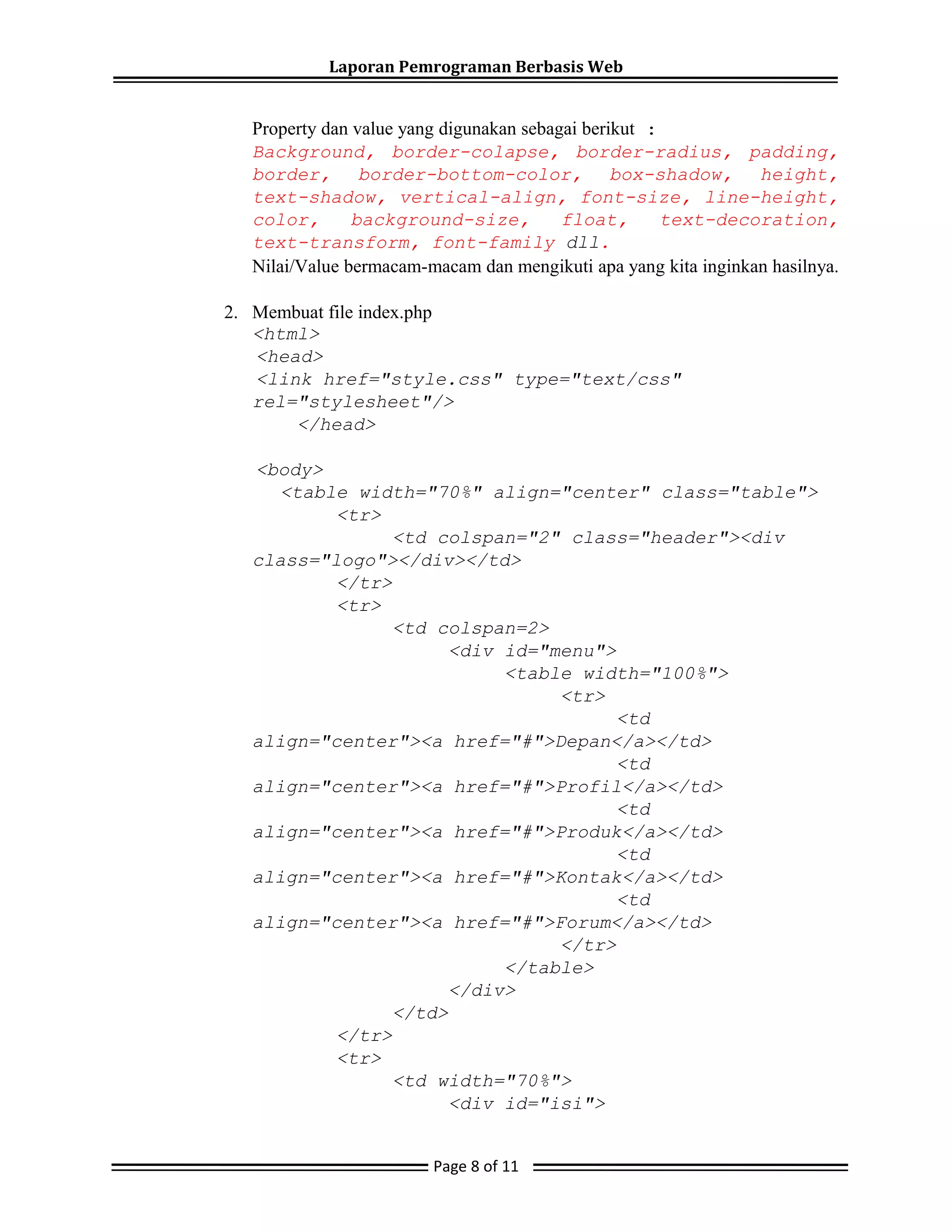 Laporan Pemrograman Berbasis Web
Property dan value yang digunakan sebagai berikut :
Background, border-colapse, border-radius, padding,
border, border-bottom-color, box-shadow, height,
text-shadow, vertical-align, font-size, line-height,
color, background-size, float, text-decoration,
text-transform, font-family dll.
Nilai/Value bermacam-macam dan mengikuti apa yang kita inginkan hasilnya.
2. Membuat file index.php
<html>
<head>
<link href="style.css" type="text/css"
rel="stylesheet"/>
</head>
<body>
<table width="70%" align="center" class="table">
<tr>
<td colspan="2" class="header"><div
class="logo"></div></td>
</tr>
<tr>
<td colspan=2>
<div id="menu">
<table width="100%">
<tr>
<td
align="center"><a href="#">Depan</a></td>
<td
align="center"><a href="#">Profil</a></td>
<td
align="center"><a href="#">Produk</a></td>
<td
align="center"><a href="#">Kontak</a></td>
<td
align="center"><a href="#">Forum</a></td>
</tr>
</table>
</div>
</td>
</tr>
<tr>
<td width="70%">
<div id="isi">
Page 8 of 11
 