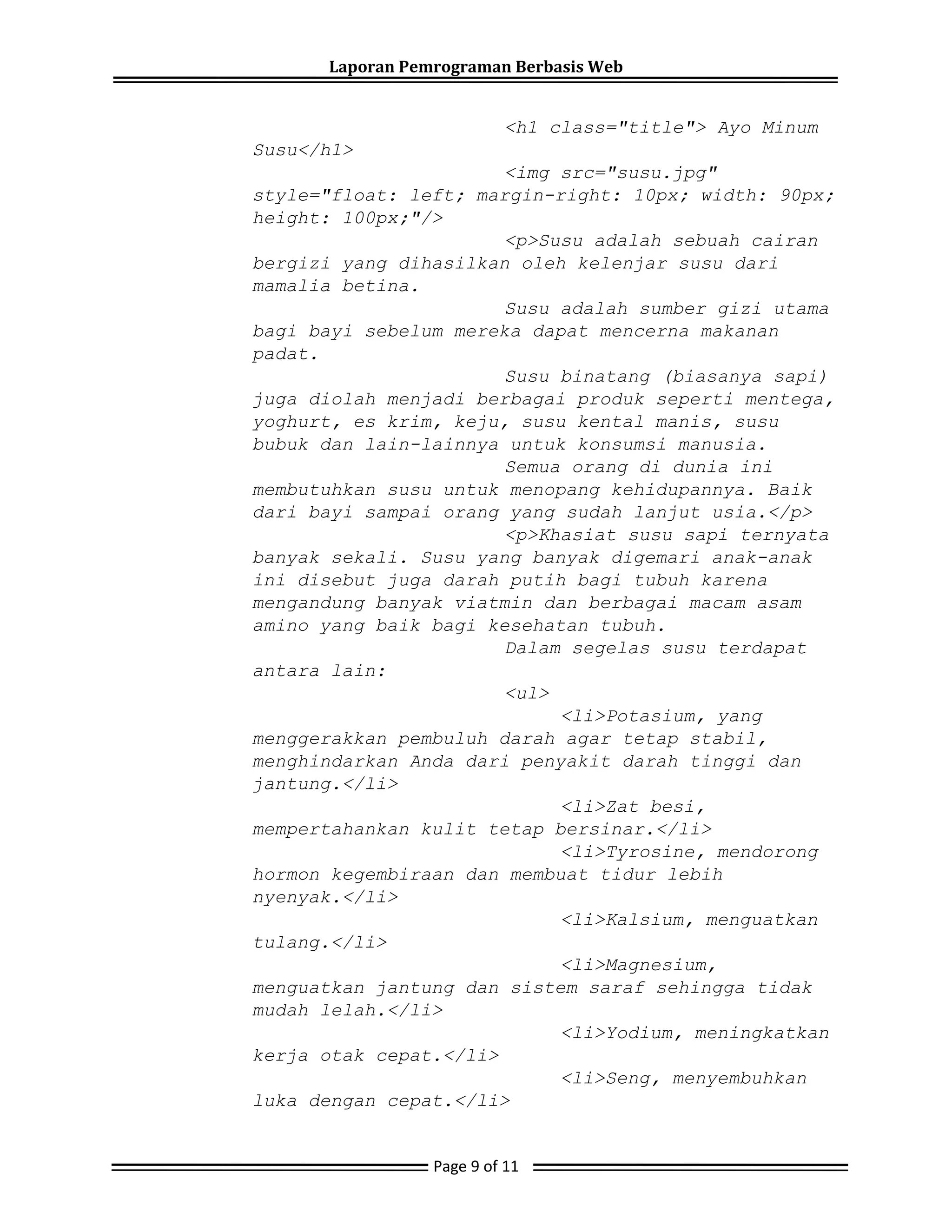 Laporan Pemrograman Berbasis Web
<h1 class="title"> Ayo Minum
Susu</h1>
<img src="susu.jpg"
style="float: left; margin-right: 10px; width: 90px;
height: 100px;"/>
<p>Susu adalah sebuah cairan
bergizi yang dihasilkan oleh kelenjar susu dari
mamalia betina.
Susu adalah sumber gizi utama
bagi bayi sebelum mereka dapat mencerna makanan
padat.
Susu binatang (biasanya sapi)
juga diolah menjadi berbagai produk seperti mentega,
yoghurt, es krim, keju, susu kental manis, susu
bubuk dan lain-lainnya untuk konsumsi manusia.
Semua orang di dunia ini
membutuhkan susu untuk menopang kehidupannya. Baik
dari bayi sampai orang yang sudah lanjut usia.</p>
<p>Khasiat susu sapi ternyata
banyak sekali. Susu yang banyak digemari anak-anak
ini disebut juga darah putih bagi tubuh karena
mengandung banyak viatmin dan berbagai macam asam
amino yang baik bagi kesehatan tubuh.
Dalam segelas susu terdapat
antara lain:
<ul>
<li>Potasium, yang
menggerakkan pembuluh darah agar tetap stabil,
menghindarkan Anda dari penyakit darah tinggi dan
jantung.</li>
<li>Zat besi,
mempertahankan kulit tetap bersinar.</li>
<li>Tyrosine, mendorong
hormon kegembiraan dan membuat tidur lebih
nyenyak.</li>
<li>Kalsium, menguatkan
tulang.</li>
<li>Magnesium,
menguatkan jantung dan sistem saraf sehingga tidak
mudah lelah.</li>
<li>Yodium, meningkatkan
kerja otak cepat.</li>
<li>Seng, menyembuhkan
luka dengan cepat.</li>
Page 9 of 11
 