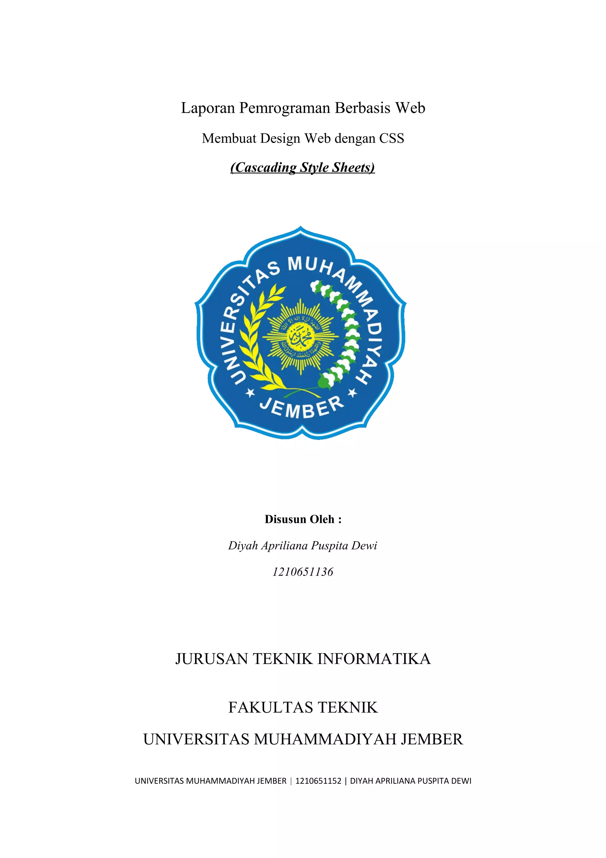 Laporan Pemrograman Berbasis Web
Membuat Design Web dengan CSS
(Cascading Style Sheets)
Disusun Oleh :
Diyah Apriliana Puspita Dewi
1210651136
JURUSAN TEKNIK INFORMATIKA
FAKULTAS TEKNIK
UNIVERSITAS MUHAMMADIYAH JEMBER
UNIVERSITAS MUHAMMADIYAH JEMBER | 1210651152 | DIYAH APRILIANA PUSPITA DEWI
 