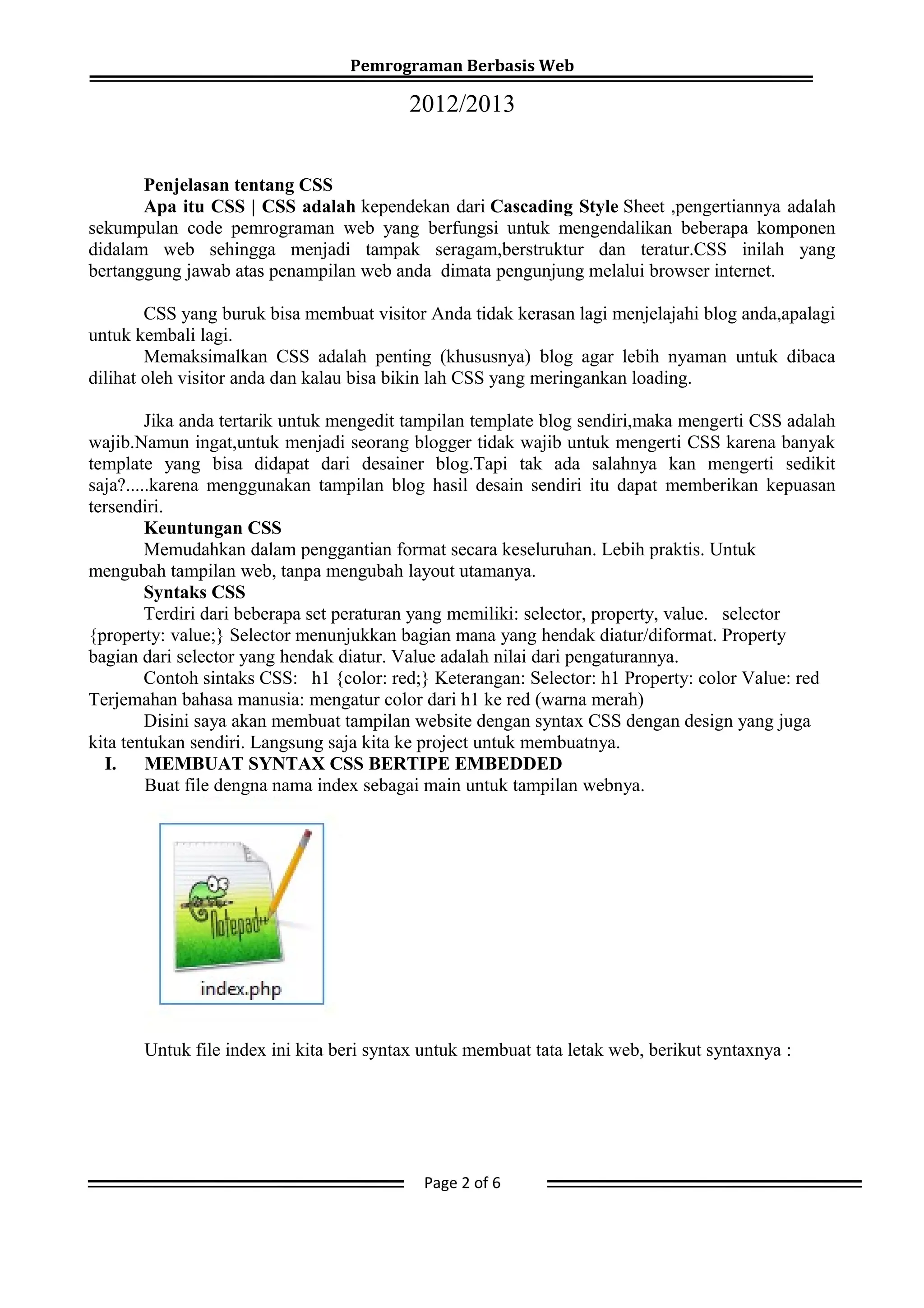 Pemrograman Berbasis Web
2012/2013
Penjelasan tentang CSS
Apa itu CSS | CSS adalah kependekan dari Cascading Style Sheet ,pengertiannya adalah
sekumpulan code pemrograman web yang berfungsi untuk mengendalikan beberapa komponen
didalam web sehingga menjadi tampak seragam,berstruktur dan teratur.CSS inilah yang
bertanggung jawab atas penampilan web anda dimata pengunjung melalui browser internet.
CSS yang buruk bisa membuat visitor Anda tidak kerasan lagi menjelajahi blog anda,apalagi
untuk kembali lagi.
Memaksimalkan CSS adalah penting (khususnya) blog agar lebih nyaman untuk dibaca
dilihat oleh visitor anda dan kalau bisa bikin lah CSS yang meringankan loading.
Jika anda tertarik untuk mengedit tampilan template blog sendiri,maka mengerti CSS adalah
wajib.Namun ingat,untuk menjadi seorang blogger tidak wajib untuk mengerti CSS karena banyak
template yang bisa didapat dari desainer blog.Tapi tak ada salahnya kan mengerti sedikit
saja?.....karena menggunakan tampilan blog hasil desain sendiri itu dapat memberikan kepuasan
tersendiri.
Keuntungan CSS
Memudahkan dalam penggantian format secara keseluruhan. Lebih praktis. Untuk
mengubah tampilan web, tanpa mengubah layout utamanya.
Syntaks CSS
Terdiri dari beberapa set peraturan yang memiliki: selector, property, value. selector
{property: value;} Selector menunjukkan bagian mana yang hendak diatur/diformat. Property
bagian dari selector yang hendak diatur. Value adalah nilai dari pengaturannya.
Contoh sintaks CSS: h1 {color: red;} Keterangan: Selector: h1 Property: color Value: red
Terjemahan bahasa manusia: mengatur color dari h1 ke red (warna merah)
Disini saya akan membuat tampilan website dengan syntax CSS dengan design yang juga
kita tentukan sendiri. Langsung saja kita ke project untuk membuatnya.
I. MEMBUAT SYNTAX CSS BERTIPE EMBEDDED
Buat file dengna nama index sebagai main untuk tampilan webnya.
Untuk file index ini kita beri syntax untuk membuat tata letak web, berikut syntaxnya :
Page 2 of 6
 