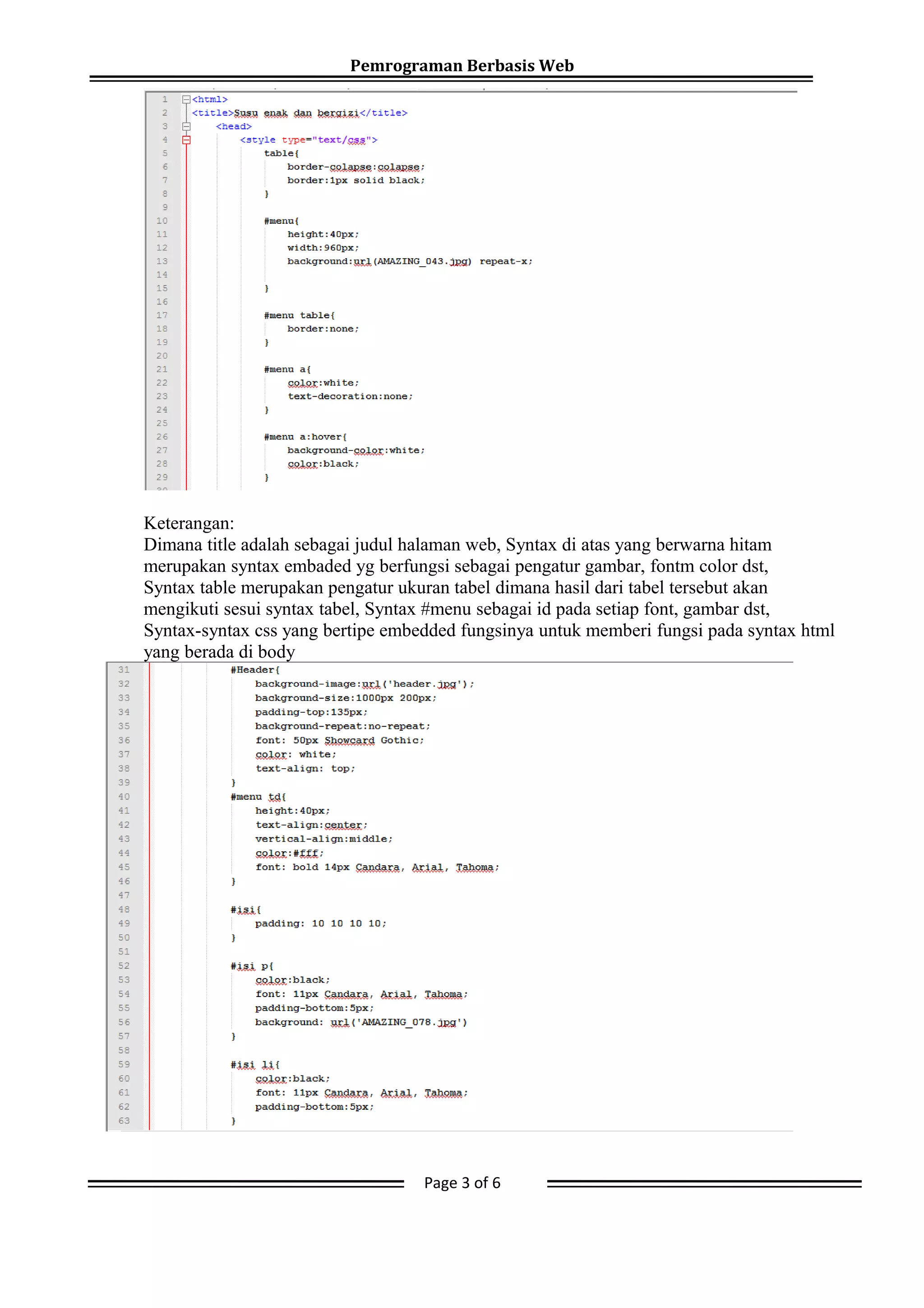 Pemrograman Berbasis Web
Keterangan:
Dimana title adalah sebagai judul halaman web, Syntax di atas yang berwarna hitam
merupakan syntax embaded yg berfungsi sebagai pengatur gambar, fontm color dst,
Syntax table merupakan pengatur ukuran tabel dimana hasil dari tabel tersebut akan
mengikuti sesui syntax tabel, Syntax #menu sebagai id pada setiap font, gambar dst,
Syntax-syntax css yang bertipe embedded fungsinya untuk memberi fungsi pada syntax html
yang berada di body
Page 3 of 6
 