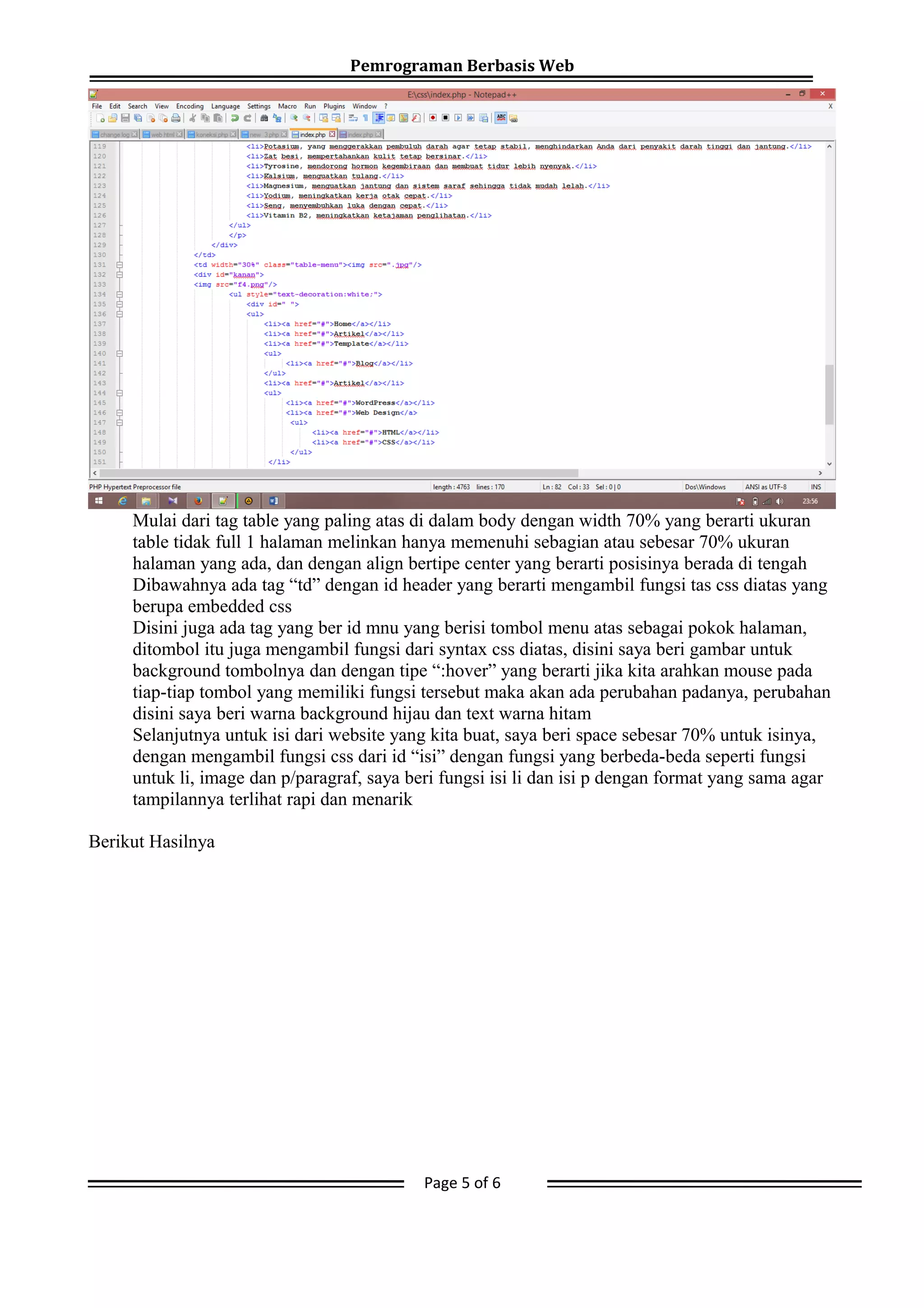 Pemrograman Berbasis Web
Mulai dari tag table yang paling atas di dalam body dengan width 70% yang berarti ukuran
table tidak full 1 halaman melinkan hanya memenuhi sebagian atau sebesar 70% ukuran
halaman yang ada, dan dengan align bertipe center yang berarti posisinya berada di tengah
Dibawahnya ada tag “td” dengan id header yang berarti mengambil fungsi tas css diatas yang
berupa embedded css
Disini juga ada tag yang ber id mnu yang berisi tombol menu atas sebagai pokok halaman,
ditombol itu juga mengambil fungsi dari syntax css diatas, disini saya beri gambar untuk
background tombolnya dan dengan tipe “:hover” yang berarti jika kita arahkan mouse pada
tiap-tiap tombol yang memiliki fungsi tersebut maka akan ada perubahan padanya, perubahan
disini saya beri warna background hijau dan text warna hitam
Selanjutnya untuk isi dari website yang kita buat, saya beri space sebesar 70% untuk isinya,
dengan mengambil fungsi css dari id “isi” dengan fungsi yang berbeda-beda seperti fungsi
untuk li, image dan p/paragraf, saya beri fungsi isi li dan isi p dengan format yang sama agar
tampilannya terlihat rapi dan menarik
Berikut Hasilnya
Page 5 of 6
 