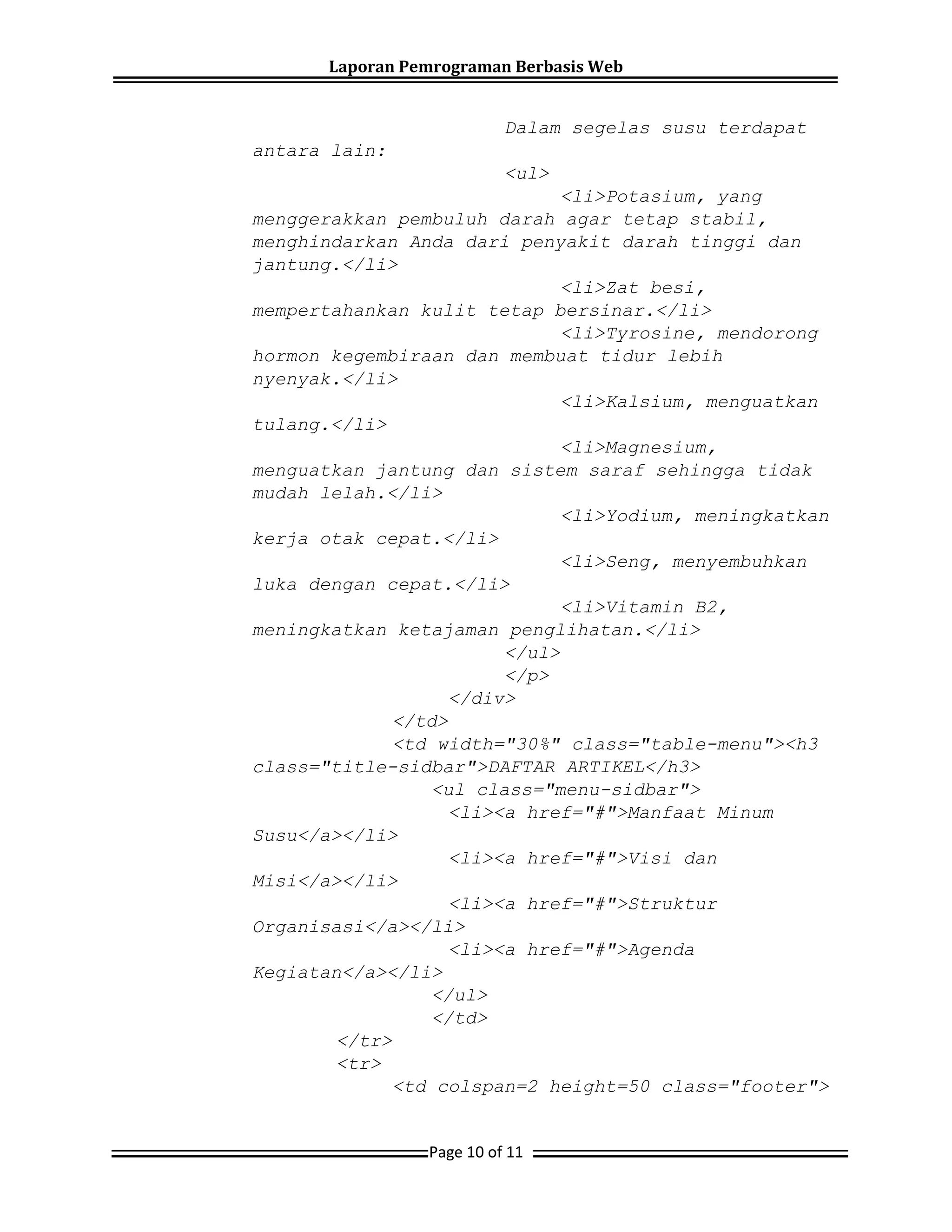 Laporan Pemrograman Berbasis Web
Page 10 of 11
Dalam segelas susu terdapat
antara lain:
<ul>
<li>Potasium, yang
menggerakkan pembuluh darah agar tetap stabil,
menghindarkan Anda dari penyakit darah tinggi dan
jantung.</li>
<li>Zat besi,
mempertahankan kulit tetap bersinar.</li>
<li>Tyrosine, mendorong
hormon kegembiraan dan membuat tidur lebih
nyenyak.</li>
<li>Kalsium, menguatkan
tulang.</li>
<li>Magnesium,
menguatkan jantung dan sistem saraf sehingga tidak
mudah lelah.</li>
<li>Yodium, meningkatkan
kerja otak cepat.</li>
<li>Seng, menyembuhkan
luka dengan cepat.</li>
<li>Vitamin B2,
meningkatkan ketajaman penglihatan.</li>
</ul>
</p>
</div>
</td>
<td width="30%" class="table-menu"><h3
class="title-sidbar">DAFTAR ARTIKEL</h3>
<ul class="menu-sidbar">
<li><a href="#">Manfaat Minum
Susu</a></li>
<li><a href="#">Visi dan
Misi</a></li>
<li><a href="#">Struktur
Organisasi</a></li>
<li><a href="#">Agenda
Kegiatan</a></li>
</ul>
</td>
</tr>
<tr>
<td colspan=2 height=50 class="footer">
 