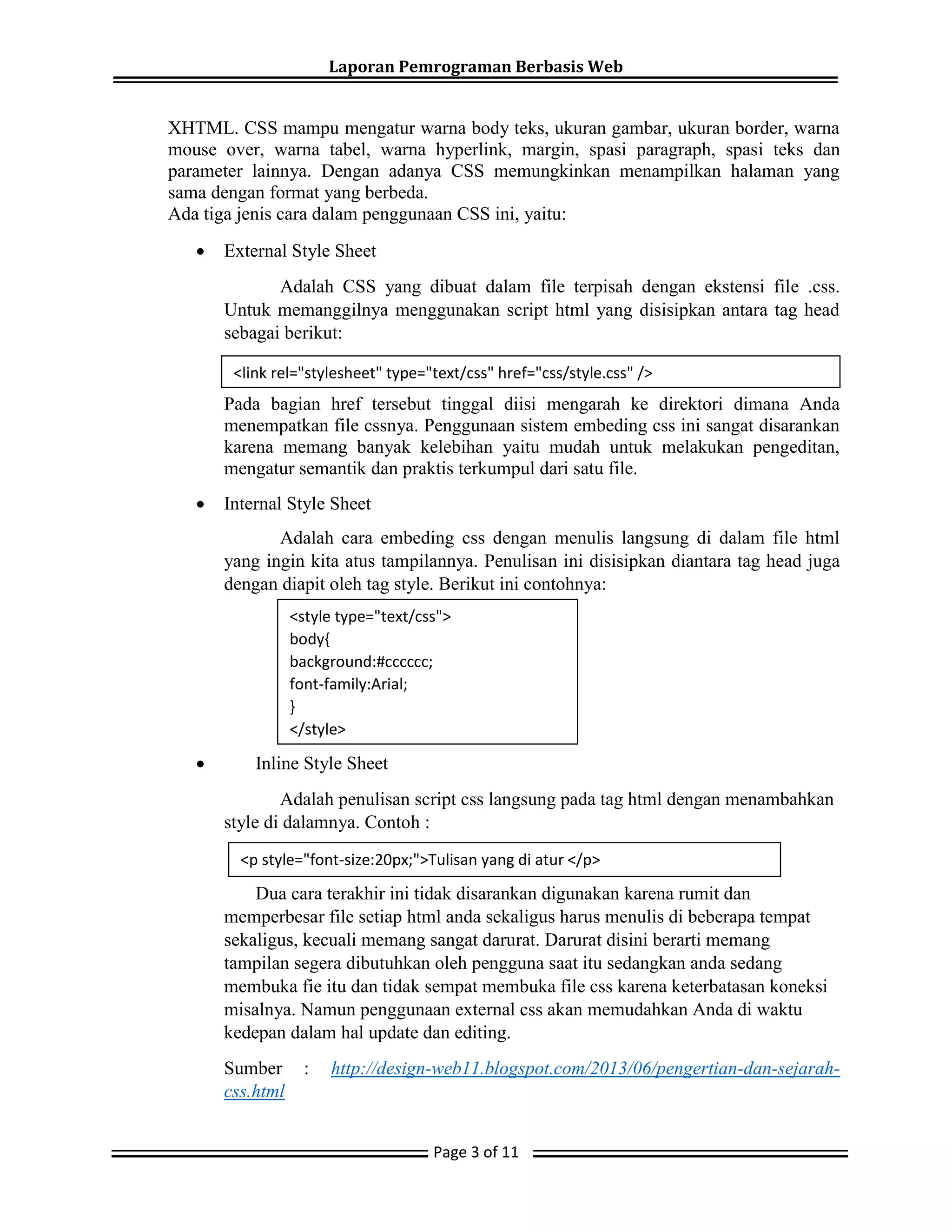 Laporan Pemrograman Berbasis Web
Page 3 of 11
XHTML. CSS mampu mengatur warna body teks, ukuran gambar, ukuran border, warna
mouse over, warna tabel, warna hyperlink, margin, spasi paragraph, spasi teks dan
parameter lainnya. Dengan adanya CSS memungkinkan menampilkan halaman yang
sama dengan format yang berbeda.
Ada tiga jenis cara dalam penggunaan CSS ini, yaitu:
 External Style Sheet
Adalah CSS yang dibuat dalam file terpisah dengan ekstensi file .css.
Untuk memanggilnya menggunakan script html yang disisipkan antara tag head
sebagai berikut:
Pada bagian href tersebut tinggal diisi mengarah ke direktori dimana Anda
menempatkan file cssnya. Penggunaan sistem embeding css ini sangat disarankan
karena memang banyak kelebihan yaitu mudah untuk melakukan pengeditan,
mengatur semantik dan praktis terkumpul dari satu file.
 Internal Style Sheet
Adalah cara embeding css dengan menulis langsung di dalam file html
yang ingin kita atus tampilannya. Penulisan ini disisipkan diantara tag head juga
dengan diapit oleh tag style. Berikut ini contohnya:
 Inline Style Sheet
Adalah penulisan script css langsung pada tag html dengan menambahkan
style di dalamnya. Contoh :
Dua cara terakhir ini tidak disarankan digunakan karena rumit dan
memperbesar file setiap html anda sekaligus harus menulis di beberapa tempat
sekaligus, kecuali memang sangat darurat. Darurat disini berarti memang
tampilan segera dibutuhkan oleh pengguna saat itu sedangkan anda sedang
membuka fie itu dan tidak sempat membuka file css karena keterbatasan koneksi
misalnya. Namun penggunaan external css akan memudahkan Anda di waktu
kedepan dalam hal update dan editing.
Sumber : http://design-web11.blogspot.com/2013/06/pengertian-dan-sejarah-
css.html
<link rel="stylesheet" type="text/css" href="css/style.css" />
<style type="text/css">
body{
background:#cccccc;
font-family:Arial;
}
</style>
<p style="font-size:20px;">Tulisan yang di atur </p>
 