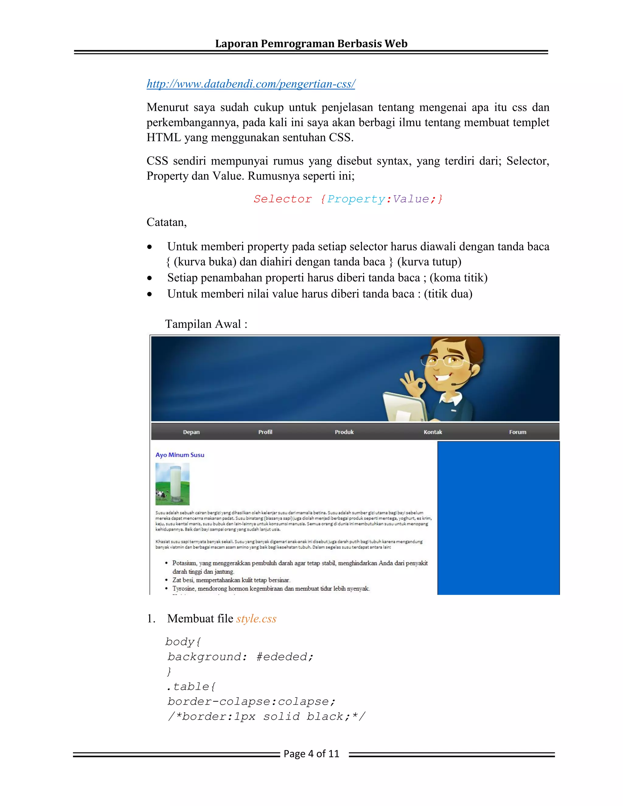 Laporan Pemrograman Berbasis Web
Page 4 of 11
http://www.databendi.com/pengertian-css/
Menurut saya sudah cukup untuk penjelasan tentang mengenai apa itu css dan
perkembangannya, pada kali ini saya akan berbagi ilmu tentang membuat templet
HTML yang menggunakan sentuhan CSS.
CSS sendiri mempunyai rumus yang disebut syntax, yang terdiri dari; Selector,
Property dan Value. Rumusnya seperti ini;
Selector {Property:Value;}
Catatan,
 Untuk memberi property pada setiap selector harus diawali dengan tanda baca
{ (kurva buka) dan diahiri dengan tanda baca } (kurva tutup)
 Setiap penambahan properti harus diberi tanda baca ; (koma titik)
 Untuk memberi nilai value harus diberi tanda baca : (titik dua)
Tampilan Awal :
1. Membuat file style.css
body{
background: #ededed;
}
.table{
border-colapse:colapse;
/*border:1px solid black;*/
 