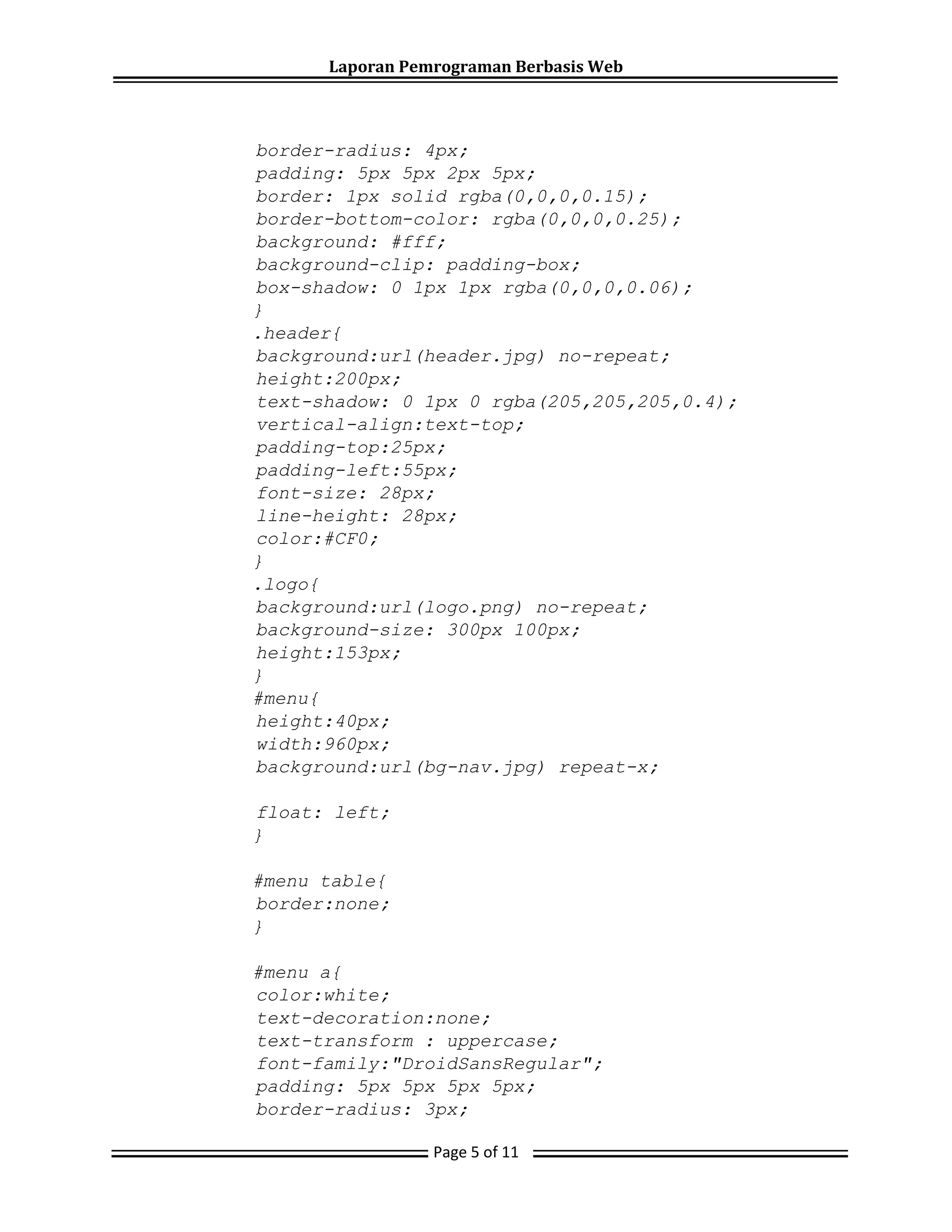 Laporan Pemrograman Berbasis Web
Page 5 of 11
border-radius: 4px;
padding: 5px 5px 2px 5px;
border: 1px solid rgba(0,0,0,0.15);
border-bottom-color: rgba(0,0,0,0.25);
background: #fff;
background-clip: padding-box;
box-shadow: 0 1px 1px rgba(0,0,0,0.06);
}
.header{
background:url(header.jpg) no-repeat;
height:200px;
text-shadow: 0 1px 0 rgba(205,205,205,0.4);
vertical-align:text-top;
padding-top:25px;
padding-left:55px;
font-size: 28px;
line-height: 28px;
color:#CF0;
}
.logo{
background:url(logo.png) no-repeat;
background-size: 300px 100px;
height:153px;
}
#menu{
height:40px;
width:960px;
background:url(bg-nav.jpg) repeat-x;
float: left;
}
#menu table{
border:none;
}
#menu a{
color:white;
text-decoration:none;
text-transform : uppercase;
font-family:"DroidSansRegular";
padding: 5px 5px 5px 5px;
border-radius: 3px;
 