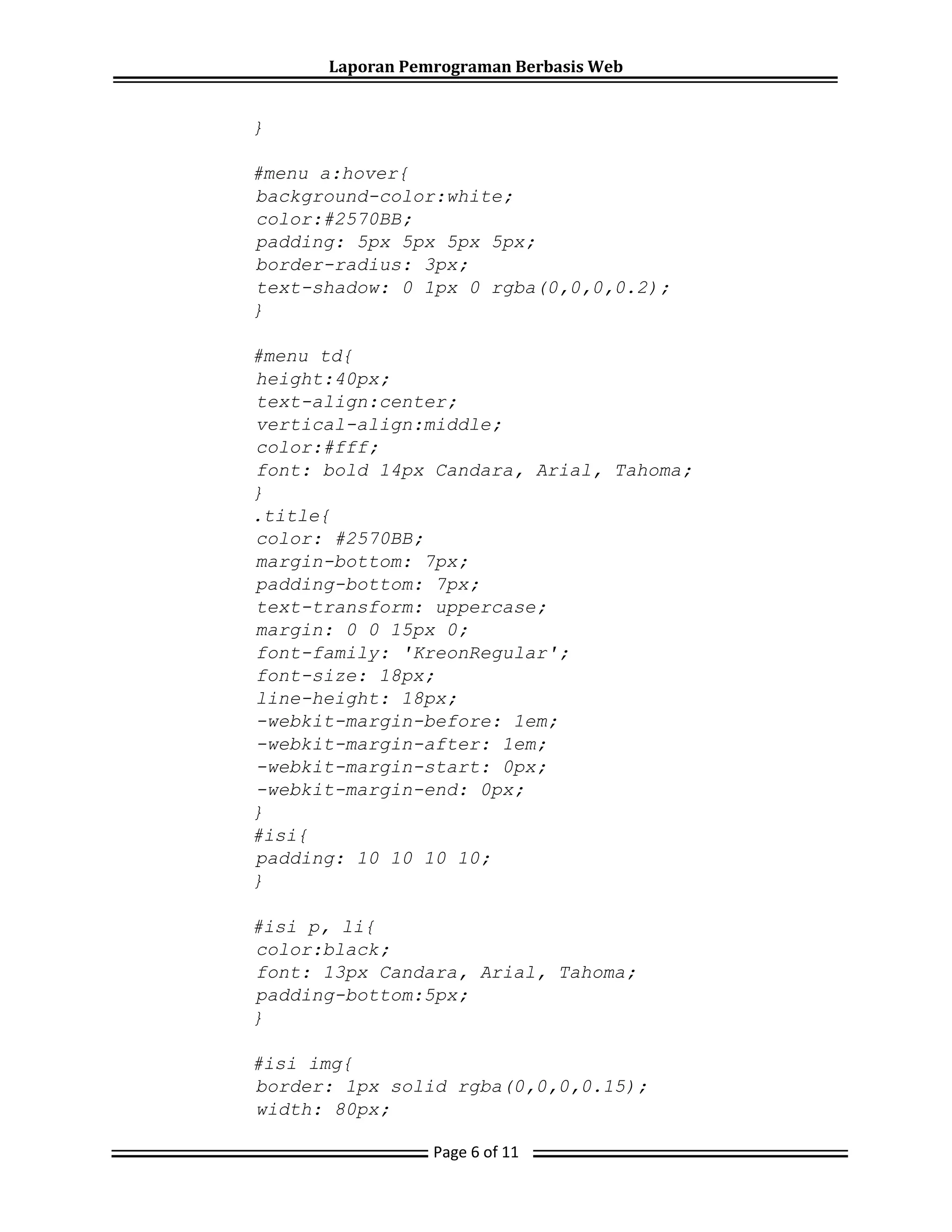 Laporan Pemrograman Berbasis Web
Page 6 of 11
}
#menu a:hover{
background-color:white;
color:#2570BB;
padding: 5px 5px 5px 5px;
border-radius: 3px;
text-shadow: 0 1px 0 rgba(0,0,0,0.2);
}
#menu td{
height:40px;
text-align:center;
vertical-align:middle;
color:#fff;
font: bold 14px Candara, Arial, Tahoma;
}
.title{
color: #2570BB;
margin-bottom: 7px;
padding-bottom: 7px;
text-transform: uppercase;
margin: 0 0 15px 0;
font-family: 'KreonRegular';
font-size: 18px;
line-height: 18px;
-webkit-margin-before: 1em;
-webkit-margin-after: 1em;
-webkit-margin-start: 0px;
-webkit-margin-end: 0px;
}
#isi{
padding: 10 10 10 10;
}
#isi p, li{
color:black;
font: 13px Candara, Arial, Tahoma;
padding-bottom:5px;
}
#isi img{
border: 1px solid rgba(0,0,0,0.15);
width: 80px;
 