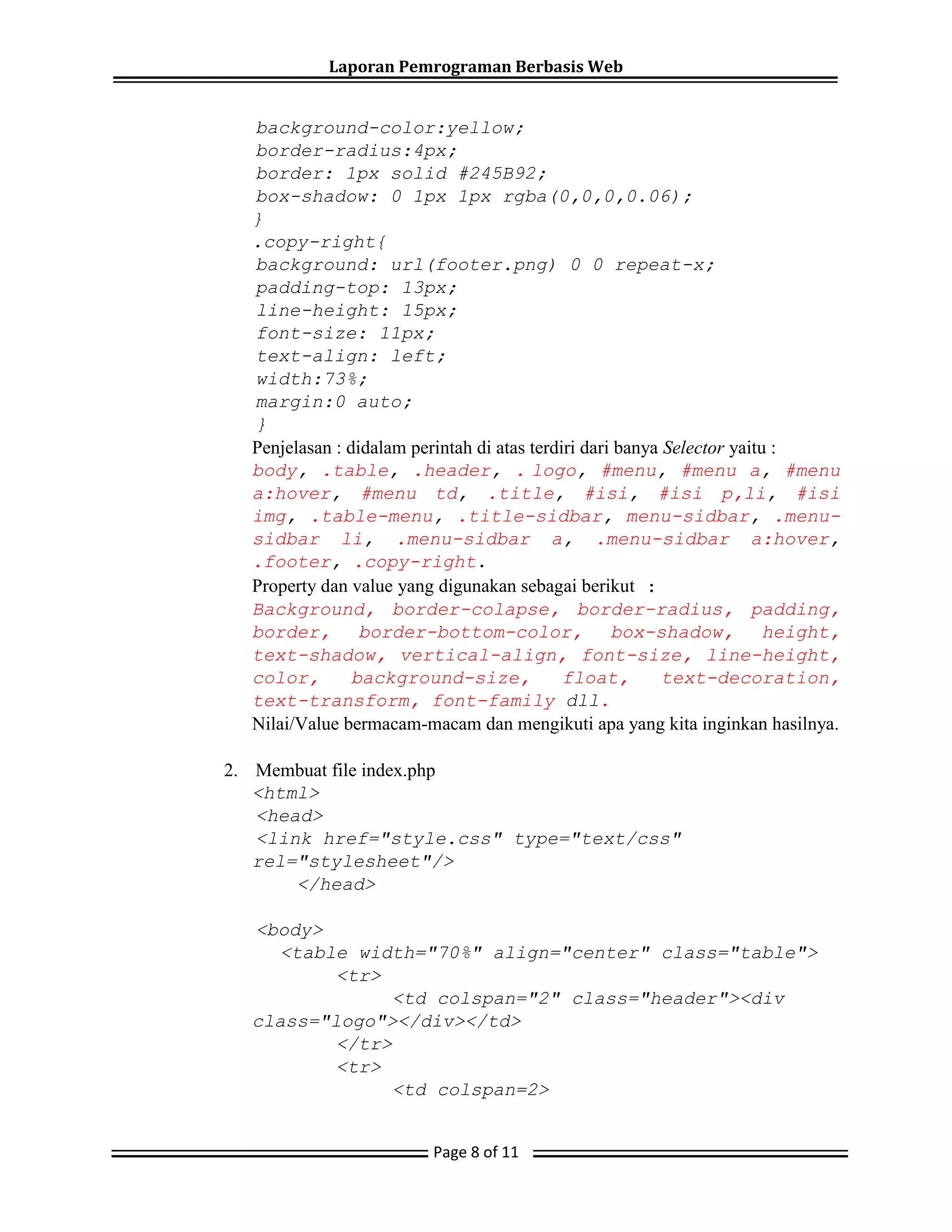 Laporan Pemrograman Berbasis Web
Page 8 of 11
background-color:yellow;
border-radius:4px;
border: 1px solid #245B92;
box-shadow: 0 1px 1px rgba(0,0,0,0.06);
}
.copy-right{
background: url(footer.png) 0 0 repeat-x;
padding-top: 13px;
line-height: 15px;
font-size: 11px;
text-align: left;
width:73%;
margin:0 auto;
}
Penjelasan : didalam perintah di atas terdiri dari banya Selector yaitu :
body, .table, .header, . logo, #menu, #menu a, #menu
a:hover, #menu td, .title, #isi, #isi p,li, #isi
img, .table-menu, .title-sidbar, menu-sidbar, .menu-
sidbar li, .menu-sidbar a, .menu-sidbar a:hover,
.footer, .copy-right.
Property dan value yang digunakan sebagai berikut :
Background, border-colapse, border-radius, padding,
border, border-bottom-color, box-shadow, height,
text-shadow, vertical-align, font-size, line-height,
color, background-size, float, text-decoration,
text-transform, font-family dll.
Nilai/Value bermacam-macam dan mengikuti apa yang kita inginkan hasilnya.
2. Membuat file index.php
<html>
<head>
<link href="style.css" type="text/css"
rel="stylesheet"/>
</head>
<body>
<table width="70%" align="center" class="table">
<tr>
<td colspan="2" class="header"><div
class="logo"></div></td>
</tr>
<tr>
<td colspan=2>
 
