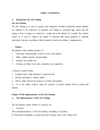 Chapter 1 Introduction
A. Background The Job Training
The Job Training
The Job Training is in need of mastery and competence formation professions student attitudes
are reflected in the objectives of education and training in vocational high school and this
activity is done in stages it at school for 2 month and in the industry for 3 month. The activities
carried on in order to improve the quality of vocational high school graduates in achieving
educational relevance according to labor demonds in need in the industry. Implementation
. Purpose
The purpose of the working practices of :
1. Gain insigt and knowledge on how to work in the industry
2. Build a skilled expertise and personality
3. inspiring for creating jobs
4. Forming an Critical work ethic, productive and comperetive.
c. Purpose of report writing
1. Compose report using indonesian is good and true
2. Develop and improve students intelect
3. Able to collect data for the purposes of schools and students
4. As to the written evidence about the activities of schools students both in schools and
industry.
Chapter II The implementation of The Job Training
A. The implementation of The Job Training
The Job Training activity divided in 2 periode, are :
1. In School
Time and implementation of The Job Training resembling in 2 periode :
Ø One periode resembling in school date from 6 January arrive with 1 Maret 2014
 