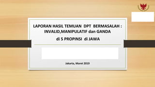 LAPORAN HASIL TEMUAN DPT BERMASALAH :
INVALID,MANIPULATIF dan GANDA
di 5 PROPINSI di JAWA
TIM BADAN PEMENANGAN NASIONAL
PRABOWO SANDI
Jakarta, Maret 2019
 