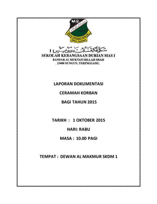 LAPORAN DOKUMENTASI
CERAMAH KORBAN
BAGI TAHUN 2015
TARIKH : 1 OKTOBER 2015
HARI: RABU
MASA : 10.00 PAGI
TEMPAT : DEWAN AL MAKMUR SKDM 1
 