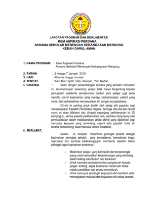 LAPORAN PROGRAM DAN DOKUMENTASI
KEM ASPIRASI PERDANA
ASRAMA SEKOLAH MENENGAH KEBANGSAAN MERGONG
KEDAH DARUL AMAN
1. NAMA PROGRAM : Kem Aspirasi Perdana
Asrama Sekolah Menengah Kebangsaan Mergong
2. TARIKH : 5 hingga 7 Januari 2015
3. HARI : Khamis hingga Jumaat
4. TEMPAT : Kem Nur Hijrah, batu Hampar , Yan Kedah
5. RASIONAL : Selari dengan perkembangan semasa yang semakin mencabar
ini, kecemerlangan seseorang pelajar tidak hanya bergantung kepada
pencapaian akademik semata-mata bahkan para pelajar juga perlu
memiliki ciri-ciri kepimpinan yang mantap, berketrampilan, pekerti yang
mulia, dan berkebolehan menyesuaikan diri dengan era globalisasi.
Ciri-ciri ini penting untuk dimiliki oleh setiap ahli pasukan bagi
merealisasikan Falsafah Pendidikan Negara. Semoga cita-cita dan hasrat
murni ini akan difahami dan dihayati sepanjang perkhemahan ini. Di
samping itu, semua peserta perkhemahan perlu sentiasa menjunjung nilai
permuafakatan dalam melaksanakan setiap aktiviti yang dijalankan bagi
mencapai kejayaan yang cemerlang, seperti kata pepatah ‘bulat air
kerana pembentung, bulat manusia kerana muafakat’.
6. MATLAMAT.
Melalui ini, harapan melahirkan golongan peserta sebagai
kepimpinan peringkat sekolah yang bermatlamat, bermotivasi tinggi,
rajin,tekun dan sentiasa berkesanggupan membantu sekolah dalam
pelbagai tugas kepimpinan antaranya :
- Melahirkan pelajar yang berdisiplin dan bersemangat
juang untuk memastikan kecemerlangan yang seimbang
dalam bidang kokurikulum dan kurikulum.
- Untuk memberi pendedahan dan pengalaman kepada
pelajar tentang aspek ketahanan mental dan fizikal
melalui pendidkan luar secara menyeluruh.
- Untuk memupuk semangat kerjasama dan berdikari serta
meningkatkan motivasi dan keyakinan diri setiap peserta.
 