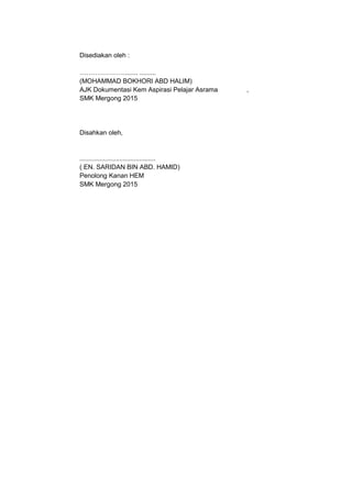 Disediakan oleh :
…………………....... .........
(MOHAMMAD BOKHORI ABD HALIM)
AJK Dokumentasi Kem Aspirasi Pelajar Asrama ,
SMK Mergong 2015
Disahkan oleh,
..........................................
( EN. SARIDAN BIN ABD. HAMID)
Penolong Kanan HEM
SMK Mergong 2015
 