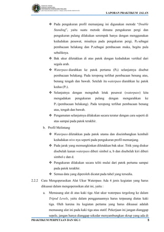 LAPORAN PRAKTIKUM JALAN
PRAKTIKUM PERPETAAN DAN SIG 1 5
❖ Pada pengukuran profil memanjang ini digunakan metode “Double
Standing”, yaitu suatu metode dimana pengukuran pergi dan
pengukuran pulang dilakukan serempak hanya dengan menggunakan
kedudukan pesawat, misalnya pada pengukuran pergi, P0 sebagai
pembacaan belakang dan P1sebagai pembacaan muka, begitu pula
sebaliknya.
❖ Bak ukur diletakkan di atas patok dengan kedudukan vertikal dari
segala arah.
❖ Waterpass diarahkan ke patok pertama (P0) selanjutnya disebut
pembacaan belakang. Pada teropong terlihat pembacaan benang atas,
benang tengah dan bawah. Setelah itu waterpass diarahkan ke patok
kedua (P1).
❖ Selanjutnya dengan mengubah letak pesawat (waterpass) kita
mengadakan pengukuran pulang dengan mengarahkan ke
P1 (pembacaan belakang). Pada teropong terlihat pembacaan benang
atas, tengah dan bawah.
❖ Pengamatan selanjutnya dilakukan secara teratur dengan cara seperti di
atas sampai pada patok terakhir.
b. Profil Melintang
❖ Waterpass diletakkan pada patok utama dan diseimbangkan kembali
kedudukan nivo nya seperti pada pengukuran profil memanjang.
❖ Pada jarak yang memungkinkan diletakkan bak ukur. Titik yang diukur
disebelah kanan waterpass diberi simbol a, b dan disebelah kiri diberi
simbol c dan d.
❖ Pengukuran dilakukan secara teliti mulai dari patok pertama sampai
pada patok terakhir.
❖ Semua data yang diperoleh dicatat pada tabel yang tersedia.
2.2.2 Cara Mengoperasikan Alat Ukur Waterpass Ada 4 jenis kegiatan yang harus
dikuasai dalam mengoperasikan alat ini, yaitu :
a. Memasang alat di atas kaki tiga Alat ukur waterpass tergolong ke dalam
Tripod Levels, yaitu dalam penggunaannya harus terpasang diatas kaki
tiga. Oleh karena itu kegiatan pertama yang harus dikuasai adalah
memasang alat ini pada kaki tiga atau statif. Pekerjaan ini jangan dianggap
sepele, jangan hanya dianggap sekedar menyambungkan skrup yang ada di
 