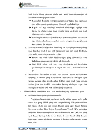 LAPORAN PRAKTIKUM JALAN
PRAKTIKUM PERPETAAN DAN SIG 1 6
kaki tiga ke lubang yang ada di alat ukur, tetapi dalam pemasangan ini
harus diperhatikan juga antara lain :
❖ Kedudukan dasar alat waterpass dengan dasar kepala kaki tiga harus
pas, sehingga waterpass terpasang di tengah kepala kaki tiga.
❖ Kepala kaki tiga umumnya berbentuk menyerupai segitiga, oleh
karena itu sebaiknya tiga skrup pendatar yang ada di alat ukur tepat
dibentuk segitiga tersebut.
❖ Pemasangan skrup di kepala kaki tiga pada lubang harus cukup kuat
agar tidak mudah bergeser apalagi sampai terlepas skrup penghubung
kaki tiga dan alat terlepas.
b. Mendirikan alat (Set-up) adalah memasang alat ukur yang sudah terpasang
pada kaki tiga tepat di atas titik pengukuran dan siap untuk dibidikan,
yaitu sudah memenuhi persyaratan berikut:
❖ Sumbu satu sudah dalam keadaan tegak, yang diperlihatkan oleh
kedudukan gelembung nivo kotak ada di tengah.
❖ Garis bidik sejajar garis nivo, yang ditunjukkan oleh kedudukan
gelembung nivo tabung ada di tengah atau nivo U membentuk huruf
U.
c. Membidikan alat adalah kegiatan yang dimulai dengan mengarahkan
teropong ke sasaran yang akan dibidik, memfokuskan diafragma agar
terlihat dengan jelas, memfokuskan bidikan agar objek yang dibidik
terlihat jelas dan terakhir menepatkan benang diafragma tegak dan
diafragma mendatar tepat pada sasaran yang diinginkan.
2.2.3 Membaca Hasil Pembidikan Ada 2 hasil pembidikan yang dapat dibaca, yaitu :
a. Pembacaan benang atau pembacaan rambu.
Pembacaan benang atau pembacaan rambu adalah bacaan angka pada
rambu ukur yang dibidik yang tepat dengan benang diafragma mendatar
dan benang stadia atas dan bawah. Bacaan yang tepat dengan benang
diafragma mendatar biasa disebut dengan Bacaan Tengah (BT), sedangkan
yang tepat dengan benang stadia atas disebut Bacaan Atas (BA) dan yang
tepat dengan benang stadia bawah disebut Bacaan Bawah (BB). Karena
jarak antara benang diafragma mendatar ke benang stadia atas dan bawah
sama, maka :
 