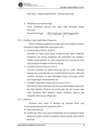 LAPORAN PRAKTIKUM JALAN
PRAKTIKUM PERPETAAN DAN SIG 1 8
Beda tinggi = Benang tengah belakang – Benang tengah muka
d. Menghitung rata-rata beda tinggi
Untuk menghitung rata-rata beda tinggi dapat ditentukan dengan
persamaan:
Rata-rata beda tinggi = Beda Tinggi pergi + Beda Tinggi pulang
2
2.2.4 Kesalahan Yang Terjadi Dalam Pengukuran
Dalam melakukan pengukuran kita tidak luput dari kesalahan-kesalahan.
Kesalahan itu dapat dibagi dalam tiga kategori yaitu :
a. Kesalahan Besar (Mistakes Blunder)
Kesalahan ini dapat terjadi karena kurang hati-hati dalam melakukan
pengukuran atau kurang pengalaman dan pengetahuan dari praktikan.
Apabila terjadi kesalahan ini, maka pengukuran harus diulang atau hasil
yang mengalami kesalahan tersebut dicoret saja.
b. Kesalahan Sistimatis (Sistematic Error)
Umumnya kesalahan ini terjadi karena alat ukur itu sendiri. Misalnya
panjang meter yang tidak tepat atau mungkin peralatan ukurnya sudah tidak
sempurna. Kesalahan ini dapat dihilangkan dengan perhitungan koreksi
atau mengkaligrasi alat/memperbaiki alat.
c. Kesalahan Yang Tidak Terduga/Acak (Accidental Error)
Kesalahan ini dapat terjadi karena hal-hal yang tidak diketahui dengan pasti
dan tidak diperiksa. Misalnya ada getaran pada alat ukur ataupun pada
tanah. Kesalahan dapat diperkecil dengan melakukan observasi dan
mengambil nilai rata-rata sebagai hasil.
2.2.5 Hambatan
Hambatan yang terjadi di lapangan ada beberapa faktor yang
mempengaruhi jalannya/proses pengukuran yaitu :
❖ Faktor bahan dan alat
❖ Terlebih lagi faktor cuaca juga memperlambat proses pengukuran karena
apabila cuaca hujan, otomatis tim pengukur berhenti sejenak untuk berteduh
dari hujan.
 