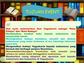 Ikut serta melestarikan Ikon Yogyakarta sebagai “Kota
Pelajar” dan “Kota Budaya”
Mendekatkan kembali buku kepada mahasiswa dan
masyarakat umum.
Meningkatkan budaya membaca, menulis dan diskusi
mahasiswa yang mulai terbenam di era teknologi informasi
masa kini.
Mengenalkan budaya Yogyakarta kepada mahasiswa yang
berasal dari berbagai penjuru Nusantara.
Menumbuhkembangkan kreativitas tulis menulis yang
selama ini sudah mulai ditinggalkan mahasiswa.
Memberikan ruang ekspresi dan apresiasi seni kepada
mahasiswa dan komunitas di Yogyakarta.
TUJUAN EVENT
 