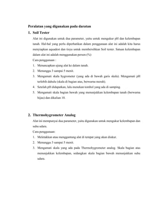Peralatan yang digunakan pada daratan
1. Soil Tester
Alat ini digunakan untuk dua parameter, yaitu untuk mengukur pH dan kelembapan
tanah. Hal-hal yang perlu diperhatikan dalam penggunaan alat ini adalah kita harus
menyiapkan aquadest dan tisyu untuk membersihkan Soil tester. Satuan kelembapan
dalam alat ini adalah menggunakan persen (%)
Cara penggunaan :
1. Menancapkan ujung alat ke dalam tanah.
2. Menunggu 3 sampai 5 menit.
3. Mengamati skala hygrometer (yang ada di bawah garis skala). Mengamati pH
terlebih dahulu (skala di bagian atas, berwarna merah).
4. Setelah pH didapatkan, lalu menekan tombol yang ada di samping.
5. Mengamati skala bagian bawah yang menunjukkan kelembapan tanah (berwarna
hijau) dan dikalian 10.
2. Thermohygrometer Analog
Alat ini mempunyai dua parameter, yaitu digunakan untuk mengukur kelembapan dan
suhu udara.
Cara penggunaan:
1. Meletakkan atau menggantung alat di tempat yang akan diukur.
2. Menunggu 3 sampai 5 menit.
3. Mengamati skala yang ada pada Thermohygrometer analog. Skala bagian atas
menunjukkan kelembapan, sedangkan skala bagian bawah menunjukkan suhu
udara.
 