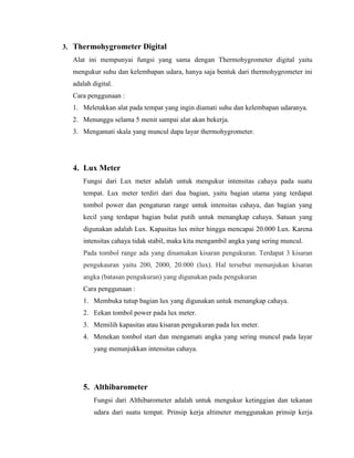 3. Thermohygrometer Digital
Alat ini mempunyai fungsi yang sama dengan Thermohygrometer digital yaitu
mengukur suhu dan kelembapan udara, hanya saja bentuk dari thermohygrometer ini
adalah digital.
Cara penggunaan :
1. Meletakkan alat pada tempat yang ingin diamati suhu dan kelembapan udaranya.
2. Menunggu selama 5 menit sampai alat akan bekerja.
3. Mengamati skala yang muncul dapa layar thermohygrometer.
4. Lux Meter
Fungsi dari Lux meter adalah untuk mengukur intensitas cahaya pada suatu
tempat. Lux meter terdiri dari dua bagian, yaitu bagian utama yang terdapat
tombol power dan pengaturan range untuk intensitas cahaya, dan bagian yang
kecil yang terdapat bagian bulat putih untuk menangkap cahaya. Satuan yang
digunakan adalah Lux. Kapasitas lux miter hingga mencapai 20.000 Lux. Karena
intensitas cahaya tidak stabil, maka kita mengambil angka yang sering muncul.
Pada tombol range ada yang dinamakan kisaran pengukuran. Terdapat 3 kisaran
pengukauran yaitu 200, 2000, 20.000 (lux). Hal tersebut menunjukan kisaran
angka (batasan pengukuran) yang digunakan pada pengukuran
Cara penggunaan :
1. Membuka tutup bagian lux yang digunakan untuk menangkap cahaya.
2. Eekan tombol power pada lux meter.
3. Memilih kapasitas atau kisaran pengukuran pada lux meter.
4. Menekan tombol start dan mengamati angka yang sering muncul pada layar
yang menunjukkan intensitas cahaya.
5. Althibarometer
Fungsi dari Althibarometer adalah untuk mengukur ketinggian dan tekanan
udara dari suatu tempat. Prinsip kerja altimeter menggunakan prinsip kerja
 