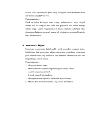 tekanan udara (barometrik), yaitu setiap ketinggian memiliki lapisan udara
dan tekanan yang berbeda-beda.
Cara penggunaan :
Untuk mengukur ketinggian suatu tempat, althybarometer hanya tinggal
dibawa atau dikalungkan pada leher saat perjalanan dari lautan menuju
dataran tinggi. Dalam penggunaanya di dalam perjalanan sebaiknya tidak
dimasukkan kedalam tas/ransel, karena hal ini dapat mempengaruhi prinsip
kerja Althybarometer.
6. Anemometer Digital
Fungsi dari Anemometer digital adalah untuk mengukur kecepatan angin.
Prinsip kerja dari Anemometer adalah gerakan atau perpindahan masa udara
pada arah horizontal yang disebabkan oleh perbedaan tekanan udara dari satu
tempat dengan tempat lainnya.
Cara penggunaan :
1. Menggeser tombol power.
2. Memilih satuan kecepatan dengan menggeser tombol satuan.
A untuk satuan m/s dan km/h
B untuk satuan ft/min dan knots
3. Memegang sensor angin atau bagian titik melawan angin.
4. Melihat skala dan mencatat skala yang terkecil dan terbesar.
 