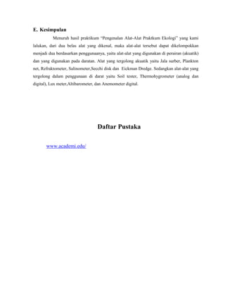 E. Kesimpulan
Menuruh hasil praktikum “Pengenalan Alat-Alat Praktkum Ekologi” yang kami
lalukan, dari dua belas alat yang dikenal, maka alat-alat tersebut dapat dikelompokkan
menjadi dua berdasarkan penggunaanya, yaitu alat-alat yang digunakan di perairan (akuatik)
dan yang digunakan pada daratan. Alat yang tergolong akuatik yaitu Jala surber, Plankton
net, Refraktometer, Salinometer,Secchi disk dan Eickman Dredge. Sedangkan alat-alat yang
tergolong dalam penggunaan di darat yaitu Soil tester, Thermohygrometer (analog dan
digital), Lux meter,Altibarometer, dan Anemometer digital.
Daftar Pustaka
www.academi.edu/
 