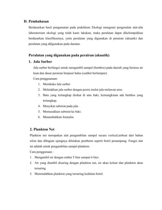 D. Pembahasan
Berdasarkan hasil pengamatan pada praktikum Ekologi mengenai pengenalan alat-alat
laboratorium ekologi yang telah kami lakukan, maka peralatan dapat dikelompokkan
berdasarkan klasifikasinya, yaitu peralatan yang digunakan di perairan (akuatik) dan
peralatan yang ddigunakan pada daratan.
Peralatan yang digunakan pada perairan (akuatik)
1. Jala Surber
Jala surber berfungsi untuk mengambil sampel (benthos) pada daerah yang berarus air
kuat dan dasar perairan berpasir halus (sedikit berlumpur).
Cara pengguanaan:
1. Membuka Jala surber
2. Meletakkan jala surber dengan posisi mulut jala melawan arus.
3. Batu yang tertangkap disikat di atas baki, kemungkinan ada benthos yang
tertangkap.
4. Menyikat substrat pada jala.
5. Memasukkan substrat ke baki.
6. Menambahkan formalin.
2. Plankton Net
Plankton net merupakan alat pengambilan sampel secara vertical,terbuat dari bahan
nilon dan dibagian ujungnya diletakan pemberat seperti botol penampung. Fungsi alat
ini adalah untuk pengambilan sampel plankton.
Cara penggunaan :
1. Mengambil air dengan ember 5 liter sampai 6 liter.
2. Air yang diambil disaring dengan plankton net, air akan keluar dan plankton akan
tersaring.
3. Memindahkan plankton yang tersaring kedalam botol.
 
