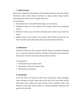 1. Refractometer
Refractometer adalah alat yang berfungsi untuk mengukur konsentrasi cairan atau salinitas
berdasarkan indeks refraksi dimana konsentrasi air dapat membuat cahaya berbelok
berdasarkan hukum fisika Snellius mengenai indeks bias.
Cara penggunaan :
1. Hand refraktometer dicek terlebih dahulu dengan cara meneropong.
2. Mengkibrasi dengan satu tetes aquades/air jernih hingga terlihat skala menunjukkan
titik nol.
3. Meneteskan larutan yang akan diukur salinitasnya pada template yang tersedia lalu
ditutup.
4. Melihat ditempat yang bercahaya, akan tampak sebuah bidang berwarna biru dan
putih. Garis batas antara kedua bidang itulah yang menunjukkan salinitasnya.
4. Salinometer
Salinometer adalah alat untuk mengukur salinitas dengan cara mengukur kepadatan
dari air yang akan dihitung salinitasnya. Bekerjanya berdasarkan daya hantarlistrik.
Semakin besar salinitas semakin besar pula daya hantar listriknya.
Cara penggunaan :
1. Memasukkan sampel ke dalam ember.
2. Memasukkan salinometer ke dalam ember.
3. Melihat batas permukaan air.
5. Secchi Disk
Secchi disk terdiri dari bagian plat pipih bulat yang berfungsi sebagai penangkap
cahaya sehingga jika tembus cahaya akan terlihat dan ada tali yang sudah memiliki
skala dalam meter. Bagian plat putih berfungsi untuk mengetahui dalam jarak
berapakah cahaya dapat tembus didalam air. Idealnya pengukuran dilakukan pada
pukul 10.00-14.00 WIB
 