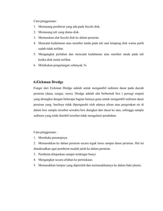 Cara penggunaan :
1. Memasang pemberat yang ada pada Secchi disk.
2. Memasang tali yang diatas disk.
3. Memasukan alat Secchi disk ke dalam perairan.
4. Mencatat kedalaman atau member tanda pada tali saat lempeng disk warna putih
sudah tidak terlihat.
5. Mengangkat perlahan dan mencatat kedalaman atau member tanda pada tali
ketika disk mulai terlihat.
6. Melakukan pengulangan sebanyak 3x
6.Eickman Dredge
Fungsi dari Eickman Dredge adalah untuk mengambil sedimen dasar pada daerah
perairan (daua, sungai, rawa). Dredge adalah alat berbentuk box ( persegi empat)
yang dirangkai dengan beberapa bagian lainnya guna untuk mengambil sedimen dasar
perairan yang hasilnya tidak dipengaruhi oleh adanya aliran atau pergerakan air di
dalam box sample tersebut sewaktu box diangkat dari dasar ke atas, sehingga sample
sedimen yang telah diambil tersebut tidak mengalami perubahan.
Cara penggunaan :
1. Membuka penutupnya.
2. Memasukkan ke dalam perairan secara tegak lurus sampai dasar perairan. Hal ini
dimaksudkan agar pemberat mudah jatuh ke dalam perairan.
3. Pemberat dilepaskan sampai terdengar bunyi.
4. Mengangkat secara erlahan ke permukaan.
5. Memasukkan lumpur yang diperoleh dan memasukkannya ke dalam baki plastic.
 