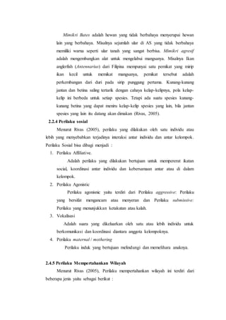 Mimikri Bates adalah hewan yang tidak berbahaya menyerupai hewan
lain yang berbahaya. Misalnya sejumlah ular di AS yang tidak berbahaya
memiliki warna seperti ular tanah yang sangat berbisa. Mimikri agresif
adalah mengembangkan alat untuk mengelabui mangsanya. Misalnya Ikan
anglerfish (Antennarius) dari Filipina mempunyai satu pemikat yang mirip
ikan kecil untuk memikat mangsanya, pemikat tersebut adalah
perkembangan dari duri pada sirip punggung pertama. Kunang-kunang
jantan dan betina saling tertarik dengan cahaya kelap-kelipnya, pola kelap-
kelip ini berbeda untuk setiap spesies. Tetapi ada suatu spesies kunang-
kunang betina yang dapat meniru kelap-kelip spesies yang lain, bila jantan
spesies yang lain itu datang akan dimakan (Rivas, 2005).
2.2.4 Perilaku sosial
Menurut Rivas (2005), perilaku yang dilakukan oleh satu individu atau
lebih yang menyebabkan terjadinya interaksi antar individu dan antar kelompok.
Perilaku Sosial bisa dibagi menjadi :
1. Perilaku Affiliative.
Adalah perilaku yang dilakukan bertujuan untuk mempererat ikatan
social, koordinasi antar individu dan kebersamaan antar atau di dalam
kelompok.
2. Perilaku Agonistic
Perilaku agonisnic yaitu terdiri dari Perilaku aggressive: Perilaku
yang bersifat mengancam atau menyeran dan Perilaku submissive:
Perilaku yang menunjukkan ketakutan atau kalah.
3. Vokalisasi
Adalah suara yang dikeluarkan oleh satu atau lebih individu untuk
berkomunikasi dan koordinasi diantara anggota kelompoknya.
4. Perilaku maternal / mothering
Perilaku induk yang bertujuan melindungi dan memelihara anaknya.
2.4.5 Perilaku Mempertahankan Wilayah
Menurut Rivas (2005), Perilaku mempertahankan wilayah ini terdiri dari
beberapa jenis yaitu sebagai berikut :
 