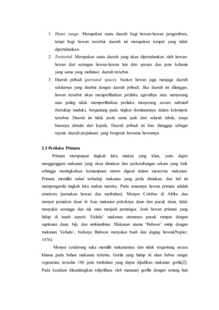 1. Home range. Merupakan suatu daerah bagi hewan-hewan pengembara,
tetapi bagi hewan tersebut daerah ini merupakan tempat yang tidak
dipertahankan.
2. Teritorial. Merupakan suatu daerah yang akan dipertahankan oleh hewan-
hewan dari serangan hewan-hewan lain dari spesies dan jenis kelamin
yang sama yang melintasi daerah tersebut.
3. Daerah pribadi (personal space). Seekor hewan juga menjaga daerah
sekitarnya yang disebut dengan daerah pribadi. Jika daerah ini dilanggar,
hewan tersebut akan memperlihatkan perilaku agresifnya atau menyerang
atau paling tidak memperlihatkan perilaku menyerang secara submisif
(bersikap tunduk), bergantung pada tingkat dominansinya dalam kelompok
tersebut. Daerah ini tidak perlu sama jauh dari seluruh tubuh, tetapi
biasanya dimulai dari kepala. Daerah pribadi ini bisa dianggap sebagai
sejenis daerah perjalanan yang bergerak bersama hewannya.
2.3 Perilaku Primata
Primata mempunyai tingkah laku makan yang khas, yaitu dapat
menggenggam makanan yang akan dimakan dan perkembangan sekum yang baik
sehingga meningkatkan kemampuan sistem digesti dalam mencerna makanan.
Primata memiliki naluri terhadap makanan yang perlu dimakan, dan hal ini
mempengaruhi tingkah laku makan mereka. Pada umumnya hewan primata adalah
omnivore (pemakan hewan dan tumbuhan). Monyet Colobus di Afrika dan
monyet pemakan daun di Asia makanan pokoknya daun dan pucuk daun, tidak
menyukai serangga dan tak mau menjadi pemangsa. Jenis hewan primata yang
hidup di tanah seperti ‘Gelada’ makanan utamanya pucuk rumput dengan
suplemen daun, biji, dan umbiumbian. Makanan utama ‘Baboon’ mirip dengan
makanan ‘Gelada’, bedanya Baboon menyukai buah dan daging hewan(Napier,
1976).
Monyet cenderung suka memilih makanannya dan tidak tergantung secara
khusus pada bahan makanan tertentu. Gorila yang hidup di alam bebas sangat
vegetarian, tersedia 180 jenis tumbuhan yang dapat dijadikan makanan gorila[2].
Pada keadaan dikandangkan (dipelihara oleh manusia) gorilla dengan senang hati
 