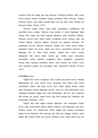 memakan buah dan daging sapi yang dicincang. Meskipun demikian, tidak semua
hewan primata mampu beradaptasi dengan perubahan bahan makanan, terdapat
beberapa monyet yang sangat spesifik dalam diet dan tidak dapat dirubah dari
kebiasaan dietnya (Napier, 1976).
Makanan adalah sumber energi untuk pertumbuhan, pemeliharaan dan
reproduksi hewan primata. Makanan yang tersedia di sekitar lingkungan hidup
primata tidak begitu saja dapat langsung digunakan untuk keperluan hidupnya.
Makanan tersebut harus diolah melalui serangkaian proses fisiologi, mulai dari
menelan (ingesti), mencerna (digesti), menyerap sari makanan (absorpsi), dan
pengeluaran sisa-sisa makanan (defekasi). Tingkah laku makan hewan primate
merupakan bagian dari proses ingesti atau proses memasukkan makanan dari
lingkungan luar ke dalam tubuh primata. Tingkah laku makan tersebut
dipengaruhi oleh ukuran tubuh, kondisi gigi, kondisi organ pencernaan,
ketersediaan sumber makanan, penggunaan indera penglihatan, pengetahuan
tentang bahan makanan, perubahan musim, sistem hierarki dan struktur social,
serta kepadatan populasi dan persaingan untuk memperoleh makanan (Tortora,
1987).
2.4 Perilaku Aves
Tingkah laku hewan merupakan suatu kondisi penyesuaian hewan terhadap
lingkungannya dan pada banyak kasus merupakan hasil seleksi alam seperti
terbentuknya struktur fisik. Setiap hewan akan belajar tingkah lakunya sendiri
untuk beradaptasi dengan lingkungan tertentu. Satwa liar yang didomestikasi akan
mengalami perubahan tingkah laku yaitu berkurangnya sifat liar, sifat mengeram,
sifat terbang dan agresif, musim kawin yang lebih panjang dan kehilangan sifat
berpasangan (Tinbergen, 1983).
Tingkah laku pada tingkat adaptasi ditentukan oleh kemampuan belajar
hewan untuk menyesuaikan tingkah lakunya terhadap suatu lingkungan yang baru.
Menurut Stanley dan Andrykovitch (1984), tingkah laku maupun kemampuan
belajar hewan ditentukan oleh sepasang atau lebih gen sehingga terdapat variasi
tingkah laku individu dalam satu spesies meskipun secara umum relatif sama dan
 