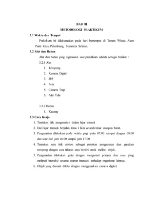 BAB III
METODOLOGI PRAKTIKUM
3.1 Waktu dan Tempat
Praktikum ini dilaksanakan pada hari bertempat di Taman Wisata Alam
Punti Kayu Palembang, Sumatera Selatan.
3.2 Alat dan Bahan
Alat dan bahan yang digunakan saat praktikum adalah sebagai berikut :
3.2.1 Alat
1. Teropong
2. Kamera Digital
3. JPS
4. Peta
5. Camera Trap
6. Alat Tulis
3.2.2 Bahan
1. Kacang
3.3 Cara Kerja
1. Tentukan titik pengamatan dalam lajur transek
2. Dari lajur transek berjalan terus 1 Km ke arah timur ataupun barat.
3. Pengamatan dilakukan pada waktu pagi yaitu 07.00 sampai dengan 08.00
dan sore hari jam 16.00 sampai jam 17.00
4. Tentukan satu titik pohon sebagai patokan pengamatan dan gunakan
teropong dengan cara tiduran atau berdiri untuk melihat objek.
5. Pengamatan dilakukan yaitu dengan mengamati primata dan aves yang
meliputi interaksi sesama atupun interaksi terhadap organisme lainnya.
6. Objek yang diamati difoto dengan menggunakan camera digital.
 