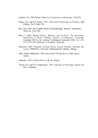 Lambert, J.E., 1998, Primate Digestion, Evolutionary Anthropology, 7(1):8-20.
Napier, J.R., and P.H. Napier, 1976, Functionaln Morphology of Primates, Fifth
Printing, Part I, Page 3-46.
Rice, Dan. 2009. The Complete Book Of Dog Breeding. Barronn’s Educational
Series Inc. New York
Rivas, J. Snake Mating Systems, Behavior, and Evolution: The Revisionary
Implications of Recent Findings. Journal of Comparative Psychology
Copyright 2005 by the American Psychological Association 2005, Vol. 119,
No. 4, 447–454. University of Tennessee, Knoxville.
Sukarsono. 2003. Pengantar Ekologi Hewan: Konesp Perilaku, Psikologi dan
koman. UMM Press, Universitas Muhammadiyah Malang : Malang
Sulin, Nurdin Muhammad. 2003. Dasar-dasar Ekologi Hewan. Bumi aksara :
Jakarta.
Tinbergen. 1983. Perilaku Hewan. Life Inc. Jakarta.
Tortora, G.J., and N.P. Anagnostakos, 1987, Principles of Physiology, Harper and
Row, Cambridge
 