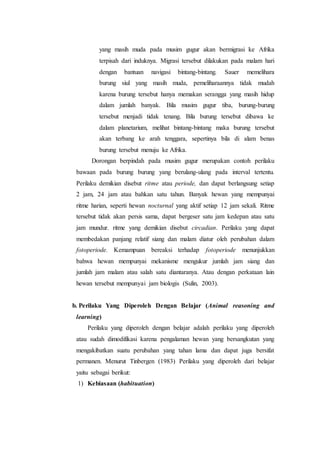 yang masih muda pada musim gugur akan bermigrasi ke Afrika
terpisah dari induknya. Migrasi tersebut dilakukan pada malam hari
dengan bantuan navigasi bintang-bintang. Sauer memelihara
burung siul yang masih muda, pemeliharaannya tidak mudah
karena burung tersebut hanya memakan serangga yang masih hidup
dalam jumlah banyak. Bila musim gugur tiba, burung-burung
tersebut menjadi tidak tenang. Bila burung tersebut dibawa ke
dalam planetarium, melihat bintang-bintang maka burung tersebut
akan terbang ke arah tenggara, sepertinya bila di alam benas
burung tersebut menuju ke Afrika.
Dorongan berpindah pada musim gugur merupakan contoh perilaku
bawaan pada burung burung yang berulang-ulang pada interval tertentu.
Perilaku demikian disebut ritme atau periode, dan dapat berlangsung setiap
2 jam, 24 jam atau bahkan satu tahun. Banyak hewan yang mempunyai
ritme harian, seperti hewan nocturnal yang aktif setiap 12 jam sekali. Ritme
tersebut tidak akan persis sama, dapat bergeser satu jam kedepan atau satu
jam mundur. ritme yang demikian disebut circadian. Perilaku yang dapat
membedakan panjang relatif siang dan malam diatur oleh perubahan dalam
fotoperiode. Kemampuan bereaksi terhadap fotoperiode menunjukkan
bahwa hewan mempunyai mekanisme mengukur jumlah jam siang dan
jumlah jam malam atau salah satu diantaranya. Atau dengan perkataan lain
hewan tersebut mempunyai jam biologis (Sulin, 2003).
b. Perilaku Yang Diperoleh Dengan Belajar (Animal reasoning and
learning)
Perilaku yang diperoleh dengan belajar adalah perilaku yang diperoleh
atau sudah dimodifikasi karena pengalaman hewan yang bersangkutan yang
mengakibatkan suatu perubahan yang tahan lama dan dapat juga bersifat
permanen. Menurut Tinbergen (1983) Perilaku yang diperoleh dari belajar
yaitu sebagai berikut:
1) Kebiasaan (habituation)
 