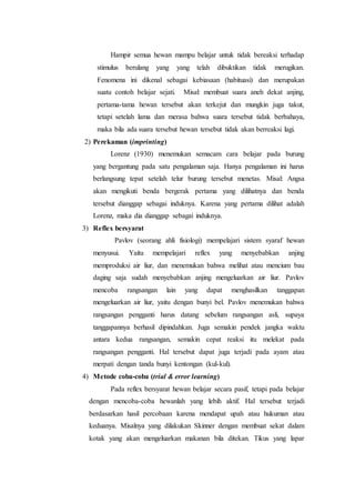 Hampir semua hewan mampu belajar untuk tidak bereaksi terhadap
stimulus berulang yang yang telah dibuktikan tidak merugikan.
Fenomena ini dikenal sebagai kebiasaan (habituasi) dan merupakan
suatu contoh belajar sejati. Misal: membuat suara aneh dekat anjing,
pertama-tama hewan tersebut akan terkejut dan mungkin juga takut,
tetapi setelah lama dan merasa bahwa suara tersebut tidak berbahaya,
maka bila ada suara tersebut hewan tersebut tidak akan berreaksi lagi.
2) Perekaman (imprinting)
Lorenz (1930) menemukan semacam cara belajar pada burung
yang bergantung pada satu pengalaman saja. Hanya pengalaman ini harus
berlangsung tepat setelah telur burung tersebut menetas. Misal: Angsa
akan mengikuti benda bergerak pertama yang dilihatnya dan benda
tersebut dianggap sebagai induknya. Karena yang pertama dilihat adalah
Lorenz, maka dia dianggap sebagai induknya.
3) Reflex bersyarat
Pavlov (seorang ahli fisiologi) mempelajari sistem syaraf hewan
menyusui. Yaitu mempelajari reflex yang menyebabkan anjing
memproduksi air liur, dan menemukan bahwa melihat atau mencium bau
daging saja sudah menyebabkan anjing mengeluarkan air liur. Pavlov
mencoba rangsangan lain yang dapat menghasilkan tanggapan
mengeluarkan air liur, yaitu dengan bunyi bel. Pavlov menemukan bahwa
rangsangan pengganti harus datang sebelum rangsangan asli, supaya
tanggapannya berhasil dipindahkan. Juga semakin pendek jangka waktu
antara kedua rangsangan, semakin cepat reaksi itu melekat pada
rangsangan pengganti. Hal tersebut dapat juga terjadi pada ayam atau
merpati dengan tanda bunyi kentongan (kul-kul).
4) Metode coba-coba (trial & error learning)
Pada reflex bersyarat hewan belajar secara pasif, tetapi pada belajar
dengan mencoba-coba hewanlah yang lebih aktif. Hal tersebut terjadi
berdasarkan hasil percobaan karena mendapat upah atau hukuman atau
keduanya. Misalnya yang dilakukan Skinner dengan membuat sekat dalam
kotak yang akan mengeluarkan makanan bila ditekan. Tikus yang lapar
 