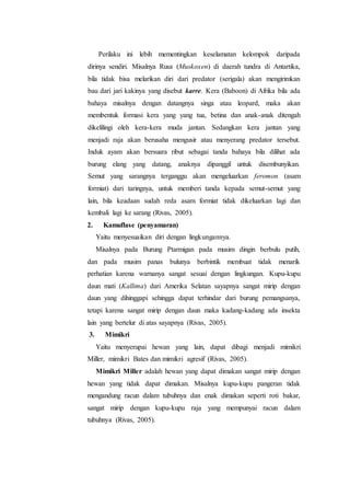 Perilaku ini lebih mementingkan keselamatan kelompok daripada
dirinya sendiri. Misalnya Rusa (Muskoxen) di daerah tundra di Antartika,
bila tidak bisa melarikan diri dari predator (serigala) akan mengirimkan
bau dari jari kakinya yang disebut karre. Kera (Baboon) di Afrika bila ada
bahaya misalnya dengan datangnya singa atau leopard, maka akan
membentuk formasi kera yang yang tua, betina dan anak-anak ditengah
dikelilingi oleh kera-kera muda jantan. Sedangkan kera jantan yang
menjadi raja akan berusaha mengusir atau menyerang predator tersebut.
Induk ayam akan bersuara ribut sebagai tanda bahaya bila dilihat ada
burung elang yang datang, anaknya dipanggil untuk disembunyikan.
Semut yang sarangnya terganggu akan mengeluarkan feromon (asam
formiat) dari taringnya, untuk memberi tanda kepada semut-semut yang
lain, bila keadaan sudah reda asam formiat tidak dikeluarkan lagi dan
kembali lagi ke sarang (Rivas, 2005).
2. Kamuflase (penyamaran)
Yaitu menyesuaikan diri dengan lingkungannya.
Misalnya pada Burung Ptarmigan pada musim dingin berbulu putih,
dan pada musim panas bulunya berbintik membuat tidak menarik
perhatian karena warnanya sangat sesuai dengan lingkungan. Kupu-kupu
daun mati (Kallima) dari Amerika Selatan sayapnya sangat mirip dengan
daun yang dihinggapi sehingga dapat terhindar dari burung pemangsanya,
tetapi karena sangat mirip dengan daun maka kadang-kadang ada insekta
lain yang bertelur di atas sayapnya (Rivas, 2005).
3. Mimikri
Yaitu menyerupai hewan yang lain, dapat dibagi menjadi mimikri
Miller, mimikri Bates dan mimikri agresif (Rivas, 2005).
Mimikri Miller adalah hewan yang dapat dimakan sangat mirip dengan
hewan yang tidak dapat dimakan. Misalnya kupu-kupu pangeran tidak
mengandung racun dalam tubuhnya dan enak dimakan seperti roti bakar,
sangat mirip dengan kupu-kupu raja yang mempunyai racun dalam
tubuhnya (Rivas, 2005).
 