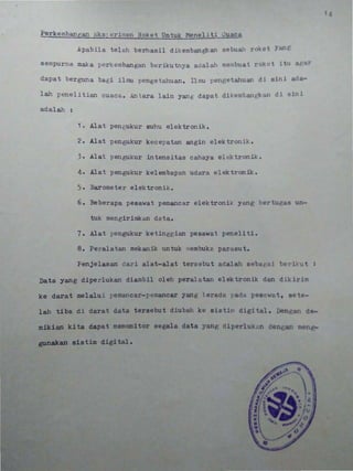 •
Perkembangan ~ks;erimen Roket Untuk Meneliti Cuaca••'sa , 2! E E E
Apabila telah berhasil dikembangkan sebunh rokot y;.n('
sempurna maka perkembangan berikutnya adalah membuat roklll itu 19l1r'
dapat berguna bagi ilnm pengetahuan. Ilmu pengetahuun dj sin i . d 1-
lah penelitian cuaca. Antara lain yan g dapat dikembant;kall d i n lni
adalah :
1. Alat pengukur suhu elektronik.
2. Alat pengukur kecepatan angin elektronik.
3. Alat pengukur intensitas cahaya elektronik.
4. Alat pengukur kelembapan udara elektronik.
5. Barometer elektronik.
6. Beberapa pesawat pemancar elektronik yang bertueas un-
tuk mengirimkan data.
7. Alat pengukur ketinggian pesawat peneliti.
8. Peralatan mekanik untuk JIlembuka parasut.
Penjelasan dari alat-alat tersebut adalah seba{Jai
Data yang diperlukan diambil oleh peralat~l elektronik dan dikirim
ke darat melalui pemancar-pemancar yang t erada J'adCi pesa wat, se t -
••
lab ti ba di darat data tersebu t diubah ke sistiI' digi tal . Dengaz d-
mikian kita dapat memonitor segala data yang diperlu"cn den an m n
gunakan sistim digital.
., -
•••
 